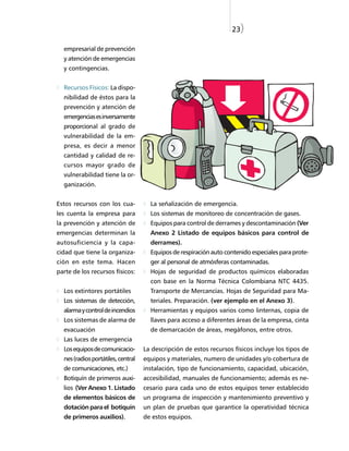 23)

  empresarial de prevención
  y atención de emergencias
  y contingencias.


  Recursos Físicos: La dispo-
  nibilidad de éstos para la
  prevención y atención de
  emergencias es inversamente
  proporcional al grado de
  vulnerabilidad de la em-
  presa, es decir a menor
  cantidad y calidad de re-
  cursos mayor grado de
  vulnerabilidad tiene la or-
  ganización.


Estos recursos con los cua-           La señalización de emergencia.
les cuenta la empresa para            Los sistemas de monitoreo de concentración de gases.
la prevención y atención de           Equipos para control de derrames y descontaminación (Ver
emergencias determinan la             Anexo 2 Listado de equipos básicos para control de
autosuficiencia y la capa-            derrames).
cidad que tiene la organiza-          Equipos de respiración auto contenido especiales para prote-
ción en este tema. Hacen              ger al personal de atmósferas contaminadas.
parte de los recursos físicos:        Hojas de seguridad de productos químicos elaboradas
                                      con base en la Norma Técnica Colombiana NTC 4435.
  Los extintores portátiles           Transporte de Mercancías. Hojas de Seguridad para Ma-
  Los sistemas de detección,          teriales. Preparación. (ver ejemplo en el Anexo 3).
  alarma y control de incendios       Herramientas y equipos varios como linternas, copia de
  Los sistemas de alarma de           llaves para acceso a diferentes áreas de la empresa, cinta
  evacuación                          de demarcación de áreas, megáfonos, entre otros.
  Las luces de emergencia
  Los equipos de comunicacio-       La descripción de estos recursos físicos incluye los tipos de
  nes (radios portátiles, central   equipos y materiales, numero de unidades y/o cobertura de
  de comunicaciones, etc.)          instalación, tipo de funcionamiento, capacidad, ubicación,
  Botiquín de primeros auxi-        accesibilidad, manuales de funcionamiento; además es ne-
  lios (Ver Anexo 1. Listado        cesario para cada uno de estos equipos tener establecido
  de elementos básicos de           un programa de inspección y mantenimiento preventivo y
  dotación para el botiquín         un plan de pruebas que garantice la operatividad técnica
  de primeros auxilios).            de estos equipos.
 