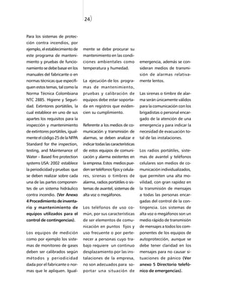 24)


Para los sistemas de protec-
ción contra incendios, por
ejemplo, el establecimiento de     mente se debe procurar su
este programa de manteni-          mantenimiento en las condi-
miento y pruebas de funcio-        ciones ambientales como             emergencia, además se con-
namiento se debe basar en los      temperatura y humedad.              sideran medios de transmi-
manuales del fabricante o en                                           sión de alarmas relativa-
normas técnicas que especifi-      La ejecución de los progra-         mente lentos.
quen estos temas, tal como la      mas de mantenimiento,
Norma Técnica Colombiana           pruebas y calibración de            Las sirenas o timbre de alar-
NTC 2885. Higiene y Seguri-        equipos debe estar soporta-         ma serán únicamente válidos
dad. Extintores portátiles, la     da en registros que eviden-         para la comunicación con los
cual establece en uno de sus       cien su cumplimiento.               brigadistas o personal encar-
apartes los requisitos para la                                         gado de la atención de una
inspección y mantenimiento         Referente a los medios de co-       emergencia y para indicar la
de extintores portátiles, igual-   municación y transmisión de         necesidad de evacuación to-
mente el código 25 de la NFPA      alarmas, se deben analizar e        tal de las instalaciones.
Standard for the inspection,       indicar todas las características
testing, and Maintenance of        de estos equipos de comuni-         Los radios portátiles, siste-
Water – Based fire protection      cación y alarma existentes en       mas de avantel y teléfonos
systems USA: 2002 establece        la empresa. Estos medios pue-       celulares son medios de co-
la periodicidad y pruebas que      den ser teléfonos fijos y celula-   municación individualizados,
se deben realizar sobre cada       res, sirenas o timbres de           que permiten una alta mo-
una de las partes componen-        alarma, radios portátiles o sis-    vilidad, con gran rapidez en
tes de un sistema hidráulico       temas de avantel, sistemas de       la transmisión de mensajes
contra incendio. (Ver Anexo        alta voz o megáfonos.               a todas las personas encar-
4 Procedimiento de inventa-                                            gadas del control de la con-
rio y mantenimiento de             Los teléfonos de uso co-            tingencia. Los sistemas de
equipos utilizados para el         mún, por sus características        alta voz o megáfonos son un
control de contingencias).         de ser elementos de comu-           medio rápido de transmisión
                                   nicación en puntos fijos y          de mensajes a todos los com-
Los equipos de medición            uso frecuente o por perte-          ponentes de los equipos de
como por ejemplo los siste-        necer a personas cuyo tra-          autoprotección, aunque se
mas de monitoreo de gases          bajo requiere un continuo           debe tener claridad en los
deben ser calibrados según         desplazamiento por las ins-         mensajes para no causar si-
métodos y periodicidad             talaciones de la empresa,           tuaciones de pánico (Ver
dada por el fabricante o nor-      no son adecuados para so-           anexo 5 Directorio telefó-
mas que le apliquen. Igual-        portar una situación de             nico de emergencias).
 