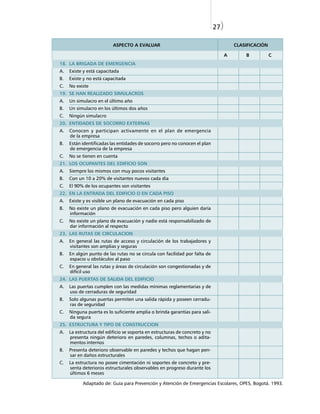 27)

                          ASPECTO A EVALUAR                                            CLASIFICACIÓN

                                                                                   A       B           C
18. LA BRIGADA DE EMERGENCIA
A.   Existe y está capacitada
B.   Existe y no está capacitada
C.   No existe
19. SE HAN REALIZADO SIMULACROS
A.   Un simulacro en el último año
B.   Un simulacro en los últimos dos años
C.   Ningún simulacro
20. ENTIDADES DE SOCORRO EXTERNAS
A.   Conocen y participan activamente en el plan de emergencia
     de la empresa
B.   Están identificadas las entidades de socorro pero no conocen el plan
     de emergencia de la empresa
C.   No se tienen en cuenta
21. LOS OCUPANTES DEL EDIFICIO SON
A.   Siempre los mismos con muy pocos visitantes
B.   Con un 10 a 20% de visitantes nuevos cada día
C.   El 90% de los ocupantes son visitantes
22. EN LA ENTRADA DEL EDIFICIO O EN CADA PISO
A.   Existe y es visible un plano de evacuación en cada piso
B.   No existe un plano de evacuación en cada piso pero alguien daría
     información
C.   No existe un plano de evacuación y nadie está responsabilizado de
     dar información al respecto
23. LAS RUTAS DE CIRCULACION
A.   En general las rutas de acceso y circulación de los trabajadores y
     visitantes son amplias y seguras
B.   En algún punto de las rutas no se circula con facilidad por falta de
     espacio u obstáculos al paso
C.   En general las rutas y áreas de circulación son congestionadas y de
     difícil uso
24. LAS PUERTAS DE SALIDA DEL EDIFICIO
A.   Las puertas cumplen con las medidas mínimas reglamentarias y de
     uso de cerraduras de seguridad
B.   Solo algunas puertas permiten una salida rápida y poseen cerradu-
     ras de seguridad
C.   Ninguna puerta es lo suficiente amplia o brinda garantías para sali-
     da segura
25. ESTRUCTURA Y TIPO DE CONSTRUCCION
A.   La estructura del edificio se soporta en estructuras de concreto y no
     presenta ningún deterioro en paredes, columnas, techos o adita-
     mentos internos
B.   Presenta deterioro observable en paredes y techos que hagan pen-
     sar en daños estructurales
C.   La estructura no posee cimentación ni soportes de concreto y pre-
     senta deterioros estructurales observables en progreso durante los
     últimos 6 meses

           Adaptado de: Guía para Prevención y Atención de Emergencias Escolares, OPES, Bogotá. 1993.
 