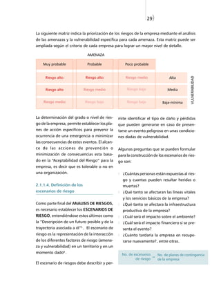 29)


La siguiente matriz indica la priorización de los riesgos de la empresa mediante el análisis
de las amenazas y la vulnerabilidad específica para cada amenaza. Esta matriz puede ser
ampliada según el criterio de cada empresa para lograr un mayor nivel de detalle.

                               AMENAZA

    Muy probable               Probable             Poco probable




                                                                                            VULNERABILIDAD
     Riesgo alto              Riesgo alto           Riesgo medio               Alta


     Riesgo alto             Riesgo medio            Riesgo bajo              Media


    Riesgo medio             Riesgo bajo             Riesgo bajo          Baja-mínima



La determinación del grado o nivel de ries-     mite identificar el tipo de daño y pérdidas
go de la empresa, permite establecer los pla-   que pueden generarse en caso de presen-
nes de acción específicos para prevenir la      tarse un evento peligroso en unas condicio-
ocurrencia de una emergencia o minimizar        nes dadas de vulnerabilidad.
las consecuencias de estos eventos. El alcan-
ce de las acciones de prevención o              Algunas preguntas que se pueden formular
minimización de consecuencias esta basa-        para la construcción de los escenarios de ries-
do en la “Aceptabilidad del Riesgo” para la     go son:
empresa, es decir que es tolerable o no en
una organización.                                 ¿Cuántas personas están expuestas al ries-
                                                  go y cuantas pueden resultar heridas o
2.1.1.4. Definición de los                        muertas?
escenarios de riesgo                              ¿Qué tanto se afectaran las líneas vitales
                                                  y los servicios básicos de la empresa?
Como parte final del ANALISIS DE RIESGOS,         ¿Qué tanto se afectara la infraestructura
es necesario establecer los ESCENARIOS DE         productiva de la empresa?
RIESGO, entendiéndose estos últimos como          ¿Cuál será el impacto sobre el ambiente?
la “Descripción de un futuro posible y de la      ¿Cuál será el impacto financiero si se pre-
trayectoria asociada a él”5 . El escenario de     senta el evento?
riesgo es la representación de la interacción     ¿Cuánto tardaría la empresa en recupe-
de los diferentes factores de riesgo (amena-      rarse nuevamente?, entre otras.
za y vulnerabilidad) en un territorio y en un
momento dado6 .                                   No. de escenarios   No. de planes de contingencia
                                                          de riesgo = de la empresa
El escenario de riesgos debe describir y per-
 