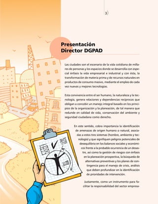 3)




Presentación
Director DGPAD

 Las ciudades son el escenario de la vida cotidiana de milla-
 res de personas y los espacios donde se desarrolla con espe-
 cial énfasis la vida empresarial e industrial y con ésta, la
 transformación de materia prima y de recursos naturales en
 productos de consumo masivo, mediante el empleo de cada
 vez nuevas y mejores tecnologías.


 Esta convivencia entre el ser humano, la naturaleza y la tec-
 nología, genera relaciones y dependencias recíprocas que
 obligan a concebir un manejo integral basado en los princi-
 pios de la organización y la planeación, de tal manera que
 redunde en calidad de vida, conservación del ambiente y
 seguridad ciudadana como derecho.


        En este sentido, cobra importancia la identificación
         de amenazas de origen humano o natural, asocia-
          das a estos tres sistemas (hombre, ambiente y tec-
           nología) y que signifiquen peligros potenciales de
             desequilibrio en los balances sociales y económi-
              cos frente a la probable ocurrencia de un desas-
               tre, así como la gestión de riesgos con énfasis
                en la planeación prospectiva, la búsqueda de
                 alternativas preventivas y los planes de con-
                  tingencia para el manejo de crisis, análisis
                  que deben profundizar en la identificación
                  de prioridades de intervención.

                Justamente, como un instrumento para fa-
               cilitar la responsabilidad del sector empresa-
 