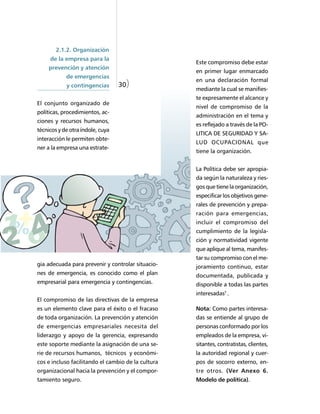 2.1.2. Organización
     de la empresa para la
                                                    Este compromiso debe estar
    prevención y atención
                                                    en primer lugar enmarcado
            de emergencias
                                                    en una declaración formal
            y contingencias       30)
                                                    mediante la cual se manifies-
                                                    te expresamente el alcance y
El conjunto organizado de
                                                    nivel de compromiso de la
políticas, procedimientos, ac-
                                                    administración en el tema y
ciones y recursos humanos,
                                                    es reflejado a través de la PO-
técnicos y de otra índole, cuya
                                                    LITICA DE SEGURIDAD Y SA-
interacción le permiten obte-
                                                    LUD OCUPACIONAL que
ner a la empresa una estrate-
                                                    tiene la organización.


                                                    La Política debe ser apropia-
                                                    da según la naturaleza y ries-
                                                    gos que tiene la organización,
                                                    especificar los objetivos gene-
                                                    rales de prevención y prepa-
                                                    ración para emergencias,
                                                    incluir el compromiso del
                                                    cumplimiento de la legisla-
                                                    ción y normatividad vigente
                                                    que aplique al tema, manifes-
                                                    tar su compromiso con el me-
gia adecuada para prevenir y controlar situacio-    joramiento continuo, estar
nes de emergencia, es conocido como el plan         documentada, publicada y
empresarial para emergencia y contingencias.        disponible a todas las partes
                                                    interesadas7 .
El compromiso de las directivas de la empresa
es un elemento clave para el éxito o el fracaso     Nota: Como partes interesa-
de toda organización. La prevención y atención      das se entiende al grupo de
de emergencias empresariales necesita del           personas conformado por los
liderazgo y apoyo de la gerencia, expresando        empleados de la empresa, vi-
este soporte mediante la asignación de una se-      sitantes, contratistas, clientes,
rie de recursos humanos, técnicos y económi-        la autoridad regional y cuer-
cos e incluso facilitando el cambio de la cultura   pos de socorro externo, en-
organizacional hacia la prevención y el compor-     tre otros. (Ver Anexo 6.
tamiento seguro.                                    Modelo de política).
 