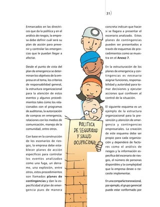31)


Enmarcados en las directri-       concreta indican que hacer
ces que da la política y en el    si se llagara a presentar el
análisis de riesgos, la empre-    escenario analizado. Estos
sa debe definir cuál será su      planes de contingencias
plan de acción para preve-        pueden ser presentados a
nir y controlar las emergen-      través de esquemas de pro-
cias que le puedan llegar a       cedimientos como se mues-
afectar.                          tra en el Anexo 7.


Desde el punto de vista del       En la estructuración de los
plan de emergencia se deter-      planes de emergencia y con-
minan los objetivos de la em-     tingencias es necesario
presa en el tema, los criterios   asignar funciones, responsa-
de responsabilidad general,       bilidad y autoridad para to-
la estructura organizacional      mar decisiones y ejecutar
para la atención de estos         acciones que conlleven al
eventos y algunos procedi-        control de la situación.
mientos tales como los rela-
cionados con el programas         El siguiente esquema es un
de auditorias, la autorización    ejemplo de la estructura
de compras en emergencia,         organizacional para la pre-
relaciones con los medios de      vención y atención de emer-
comunicación, manejo de la        gencia y contingencias
comunidad, entre otros.           empresariales. La creación
                                  de este esquema debe ser
Con base en la construcción       propio para cada organiza-
de los escenarios de ries-        ción y dependerá de facto-
gos, la empresa debe esta-        res como el análisis de
blecer planes de acción           riesgos y la información es-
específicos para controlar        pecifica del escenario de ries-
los eventos analizados            gos, el número de personas
como una fuga, un derra-          disponibles y la complejidad
me, una explosión, entre          que la empresa desee o ne-
otros, estos procedimientos       cesite implementar.
son llamados planes de
contingencias y dan la es-        En una compañía transnacional,
pecificidad al plan de emer-      por ejemplo, el grupo gerencial
gencia pues de manera             puede estar conformado por
 