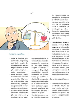 34)
                                                                  de comunicación en
                                                                  emergencias, este equipo
                                                                  coordinador de emergen-
                                                                  cias debe suministrar la
                                                                  información necesaria
                                                                  sobre el desarrollo del
                                                                  evento, para que esta in-
                                                                  formación sea publicada
                                                                  oficialmente a las partes
                                                                  interesadas si la empresa
                                                                  así lo decide.


                                                                  Departamento de Rela-
                                                                  ciones públicas de la
                                                                  empresa. La información
                                                                  que sobre el evento se
                                                                  deba suministrar a los
Funciones específicas                                             medios de comunicación,
                                                                  será manejada por el
  Avalar las directrices, pro-    ticipación de todos los ni-     equipo o delegado de co-
  cedimientos, programas y        veles de la organización.       municaciones. Además es
  actividades propias del         Aprueba los programas           este equipo el responsa-
  plan de emergencia y con-       de capacitación para los        ble de servir de portavoz
  tingencias en las fases de      grupos operativos de            oficial de la empresa, por
  planeación, implemen-           emergencia (Brigada) y la       las implicaciones que el
  tación y seguimiento.           adquisición y manteni-          manejo inadecuado de la
  Ejerce el control y segui-      miento de los equipos           información puede tener.
  miento sobre el desarrollo      básicos que se utilizan en
  y continuidad del progra-       el control de emergencias.    Sus funciones específicas son:
  ma de preparación para          Garantiza la capacitación
  emergencia y contingen-         de las personas que con-        Establecer con el equipo
  cias garantizando su divul-     forma la estructura organi-     coordinador del plan de
  gación y mantenimiento.         zacional, para lograr una       emergencia, los linea-
  Coordina la realización de      coordinación adecuada y         mientos para suministrar
  simulacros periódicos del       cohesión de grupo.              información pública de
  plan de emergencia y            Cuando no exista un gru-        acuerdo a las políticas de
  contingencias con la par-       po especifico para apoyo        la empresa.
 