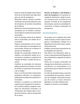 35)


Asesorar al jefe de brigada sobre el tipo y       Director de Brigadas o Jefe Brigada o
forma de la información que debe divul-           Líder de Emergencia. Es la persona en-
garse en caso de emergencia.                      cargada de determinar y dirigir la accio-
Desarrollar criterios, técnicas y procedi-        nes necesarias para el control de una
mientos de comunicación efectiva en caso          situación al interior de las instalaciones
de emergencia, de acuerdo a las políticas         de la empresa, reporta sus actividades di-
de la empresa.                                    rectamente al equipo coordinador de
Mantener en forma permanente una lista            emergencias.
actualizada con los nombres y direccio-
nes de todos los medios de comunicación         Funciones Específicas
reconocidos.
Servir de portavoz oficial de la empresa          De acuerdo con la magnitud del evento
ante la comunidad y los medios de co-             recibe la alarma y activa el plan de emer-
municación.                                       gencia y contingencias. Indaga con el
Preparar conjuntamente con los funcio-            Brigadista de área sobre el tipo y caracte-
narios involucrados en la emergencia, los         rísticas del evento.
comunicados oficiales de la empresa en            Establece comunicación permanente con
caso de una Emergencia.                           los Brigadistas de cada área.
Divulgar los comunicados oficiales de la          Está atento a las indicaciones sobre ac-
empresa a los diferentes medios de co-            ciones y requerimientos del Brigadista de
municación y coordinar la realización de          área coordinando y apoyando las labores
“Ruedas de Prensa” cuando ello sea ne-            de control.
cesario.                                          Define con el equipo coordinador de
Coordinar las actividades de relaciones           emergencias las decisiones y acciones ex-
públicas posteriores al siniestro, con el fin     traordinarias no contempladas en el
de facilitar la recuperación de la empresa        planeamiento para el efectivo control de
y de su imagen.                                   la situación.
Llevar un archivo de toda la información          En orden de prioridad evalúa y comunica
periodística referente a la emergencia,           las necesidades de evacuación, interven-
publicada en los diferentes medios de co-         ción de la brigada, intervención de equi-
municación.                                       pos de socorro y rescate exteriores
Presentar a la gerencia, un informe del           (Bomberos, Cruz Roja, Defensa Civil).
impacto que la emergencia ha tenido so-           Establece el retorno a la normalidad.
bre la opinión pública y proponer estra-
tegias de información orientadas a la
minimización del impacto sobre la ima-
gen de la empresa y para la recuperación
de la misma.
 