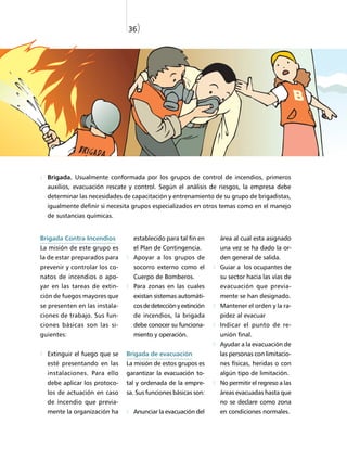36)




  Brigada. Usualmente conformada por los grupos de control de incendios, primeros
  auxilios, evacuación rescate y control. Según el análisis de riesgos, la empresa debe
  determinar las necesidades de capacitación y entrenamiento de su grupo de brigadistas,
  igualmente definir si necesita grupos especializados en otros temas como en el manejo
  de sustancias químicas.


Brigada Contra Incendios         establecido para tal fin en    área al cual esta asignado
La misión de este grupo es       el Plan de Contingencia.       una vez se ha dado la or-
la de estar preparados para      Apoyar a los grupos de         den general de salida.
prevenir y controlar los co-     socorro externo como el        Guiar a los ocupantes de
natos de incendios o apo-        Cuerpo de Bomberos.            su sector hacia las vías de
yar en las tareas de extin-      Para zonas en las cuales       evacuación que previa-
ción de fuegos mayores que       existan sistemas automáti-     mente se han designado.
se presenten en las instala-     cos de detección y extinción   Mantener el orden y la ra-
ciones de trabajo. Sus fun-      de incendios, la brigada       pidez al evacuar
ciones básicas son las si-       debe conocer su funciona-      Indicar el punto de re-
guientes:                        miento y operación.            unión final.
                                                                Ayudar a la evacuación de
  Extinguir el fuego que se    Brigada de evacuación            las personas con limitacio-
  esté presentando en las      La misión de estos grupos es     nes físicas, heridas o con
  instalaciones. Para ello     garantizar la evacuación to-     algún tipo de limitación.
  debe aplicar los protoco-    tal y ordenada de la empre-      No permitir el regreso a las
  los de actuación en caso     sa. Sus funciones básicas son:   áreas evacuadas hasta que
  de incendio que previa-                                       no se declare como zona
  mente la organización ha       Anunciar la evacuación del     en condiciones normales.
 