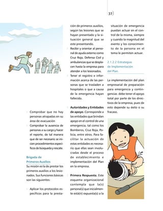 37)


                                 ción de primeros auxilios,       situación de emergencia
                                 según las lesiones que se        puedan actuar en el con-
                                 hayan presentado y la si-        trol de la misma, siempre
                                 tuación general que se           y cuando la magnitud del
                                 este presentando.                evento y los conocimien-
                                 Recibir y orientar al perso-     to de la persona en el
                                 nal de ayuda externo como        tema le permiten actuar.
                                 Cruz Roja, Defensa Civil y
                                 ambulancias que se despla-     2.1.2.2 Estrategias
                                 cen hasta la empresa para      de Implementación
                                 atender a los lesionados.      del Plan.
                                 Tener el registro e infor-
                                 mación acerca de las per-      La implementación del plan
                                 sonas que se trasladen a       empresarial de preparación
                                 hospitales o que a causa       para emergencia y contin-
                                 de la emergencia hayan         gencias debe tener el apoyo
                                 fallecido.                     total por parte de los direc-
                                                                tivos de la empresa, pues de
                                 Autoridades y Entidades        esto depende su éxito o su
  Comprobar que no hay           de apoyo. Corresponde a        fracaso.
  personas atrapadas en su       las entidades que brindan
  área de evacuación             apoyo en el control de una
  Comprobar la ausencia de       emergencia, tal como los
  personas a su cargo y hacer    Bomberos, Cruz Roja, Po-
  el reporte, de tal manera      licía, entre otros. Para fa-
  que de ser necesario se ini-   cilitar la actuación de
  cien procedimientos especí-    estas entidades es necesa-
  ficos de búsqueda y rescate.   rio que ellas sean involu-
                                 cradas desde el proceso
Brigada de                       de establecimiento e
Primeros Auxilios                implementación del Plan
Su misión es la de prestar los   en la empresa.
primeros auxilios a los lesio-
nados. Sus funciones básicas     Primera Respuesta. Este
son las siguientes:              esquema organizacional
                                 contempla      que    la(s)
  Aplicar los protocolos es-     persona(s) que inicialmen-
  pecíficos para la presta-      te está(n) expuesta(s) a la
 