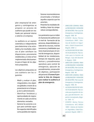 Generar recomendaciones
                                   encaminadas a fortalecer
                                   aquellos aspectos que los
plan empresarial de emer-          ameriten.
gencia y contingencias se          Presentar los resultados ob-   1
                                                                      DIRECCIÓN GENERAL PARA
propone un proceso de              tenidos y hacer los compa-         LA PREVENCIÓN Y ATENCIÓN
auditoría que puede ser rea-       rativos correspondientes.          DE DESASTRES. Plan Local de
lizado por personal interno                                           Emergencia y Contingencias.
o externo a la empresa.          Los parámetros que se miden          Bogotá. 1998: 49.
                                 en el proceso de auditoria son   2
                                                                      ICONTEC. Norma Técnica

La auditoría es un examen        el nivel de formación de las         Colombiana 18001. Siste-
                                 personas, disponibilidad y es-       mas de Gestión en Seguri-
sistemático e independiente
                                 tado de los recursos, nivel de       dad y Salud Ocupacional.
para determinar si las activi-
                                 conciencia y habilidades que         Bogotá. 2000: 3.
dades y los resultados relati-                                    3
                                 tiene el personal para el con-       ALCALDÍA MAYOR DE SAN-
vos al plan satisfacen las
                                                                      TA FE DE BOGOTA. Plan Es-
disposiciones previamente        trol de emergencias, disponi-
                                                                      colar para la Gestión de
establecidas y si estas se han   bilidad de las instalaciones,
                                                                      Riesgos. Guía del Docente
implementado efectivamen-        tiempos de respuesta, guías
                                                                      II. Bogotá. 1999.
te para el logro de los obje-    tácticas y procedimientos        4
                                                                      DIRECCIÓN GENERAL PARA
tivos propuestos.                operativos para control de
                                                                      LA PREVENCIÓN Y ATENCIÓN
                                 emergencias, ejecución de
                                                                      DE DESASTRES. Plan Local de
Los objetivos propuestos en      procedimientos, consecución          Emergencia y Contingencias.
una auditoria son los si-        de objetivos, participación          Bogotá. 1998: 48.
guientes:                        del personal. El anexo 9 pre-    5
                                                                      DIRECCIÓN GENERAL PARA
                                 senta la lista de chequeo            LA PREVENCIÓN Y ATENCIÓN

  Medir y evaluar el plan,       para realizar la auditoría al        DE DESASTRES. Plan Local de

  integrándolo a los objeti-     plan de emergencia.                  Emergencia y Contingencias.
                                                                      Bogotá. 1998: 49.
  vos globales a través de su
                                                                  6
                                                                      ALCALDIA MAYOR DE SAN-
  presentación en el lengua-
                                                                      TA FE DE BOGOTÁ. Plan Es-
  je de la administración.
                                                                      colar para la gestión de ries-
  Identificar fortalezas y
                                                                      gos, guía del docente I. As-
  oportunidades de mejora-
                                                                      pectos conceptuales, Bogo-
  miento en cada uno de los                                           tá. 1999: 15.
  elementos revisados.                                            7
                                                                      ICONTEC. Norma Técnica
  Generar las acciones a se-                                          Colombiana. NTC 0HSAS
  guir para controlar aque-                                           18001. Sistema de Gestión
  llos aspectos identificados                                         en Seguridad y Salud Ocu-
  como posibles de mejorar.                                           pacional. Bogotá. 2000: 5.

                                                                  39)
 