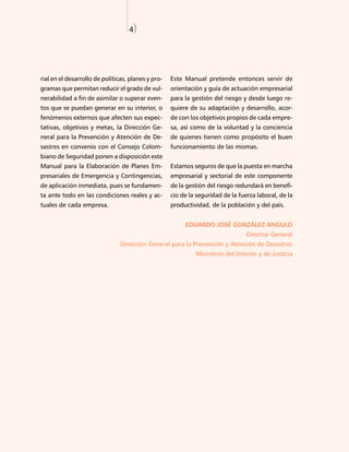 4)




rial en el desarrollo de políticas, planes y pro-   Este Manual pretende entonces servir de
gramas que permitan reducir el grado de vul-        orientación y guía de actuación empresarial
nerabilidad a fin de asimilar o superar even-       para la gestión del riesgo y desde luego re-
tos que se puedan generar en su interior, o         quiere de su adaptación y desarrollo, acor-
fenómenos externos que afecten sus expec-           de con los objetivos propios de cada empre-
tativas, objetivos y metas, la Dirección Ge-        sa, así como de la voluntad y la conciencia
neral para la Prevención y Atención de De-          de quienes tienen como propósito el buen
sastres en convenio con el Consejo Colom-           funcionamiento de las mismas.
biano de Seguridad ponen a disposición este
Manual para la Elaboración de Planes Em-            Estamos seguros de que la puesta en marcha
presariales de Emergencia y Contingencias,          empresarial y sectorial de este componente
de aplicación inmediata, pues se fundamen-          de la gestión del riesgo redundará en benefi-
ta ante todo en las condiciones reales y ac-        cio de la seguridad de la fuerza laboral, de la
tuales de cada empresa.                             productividad, de la población y del país.


                                                         EDUARDO JOSÉ GONZÁLEZ ANGULO
                                                                                 Director General
                                Dirección General para la Prevención y Atención de Desastres
                                                             Ministerio del Interior y de Justicia
 