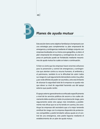40)


    40)




3   Planes de ayuda mutua8


    Esta sección tiene como objetivo familiarizar al empresario con
    una estrategia para complementar su plan empresarial de
    emergencia y contingencias mediante el trabajo conjunto con
    empresas localizadas en su misma zona geográfica, es decir, el
    plan empresarial de emergencia y contingencias de una em-
    presa en particular puede ser fortalecido mediante mecanis-
    mos de ayuda mutua los cuales se tratan a continuación.


    Si bien es cierto que las empresas hacen enormes esfuerzos
    para la prevención y control de emergencias y contingen-
    cias que atentan contra su recurso humano, el ambiente y
    el patrimonio, también lo es la dificultad de cubrir todos
    sus riesgos lo cual seguramente demandaría costos muy altos
    y por ende difíciles de poder ser asumidos; ante esta limitante
    de alcanzar la seguridad total de la empresa no queda más
    que elevar su nivel de seguridad haciendo uso del apoyo
    externo que pueda recibir.


    El apoyo externo generalmente es enfocado específicamente
    a nivel de los servicios públicos de socorro a los cuáles ob-
    viamente debe acudirse en toda circunstancia de riesgo, pero
    seguramente existe otro apoyo más inmediato y posible-
    mente más eficaz que no se ha tenido en cuenta y los cons-
    tituye las empresas del vecindario que a lo mejor teniendo
    similitud de riesgo con la empresa dispondrá de proteccio-
    nes compatibles y podrá brindarle valiosa ayuda en el con-
    trol de una emergencia, esto podrá lograrse mediante el
    establecimiento de un plan de ayuda mutua.
 