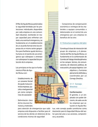 41)




El Plan de Ayuda Mutua potencializa                        Compromiso de compensación
la seguridad brindada por las pro-                      económica o reintegro de los ma-
tecciones individuales disponibles                      teriales o equipos consumidos o
por cada empresa en una comuni-                         deteriorados en el control de una
dad industrial, revirtiendo en ma-                      emergencia por una empresa en
yor capacidad para enfrentar con                        beneficio de las otra
éxito una eventual emergencia y se
fundamenta en el establecimiento                        3.1 Estructura orgánica del plan
de un acuerdo formal entre las em-
presas de un mismo sector geográ-                       Constituye la base de interacción del
fico para facilitarse ayuda técnica y                   grupo de empresas y el planea-
humana en el evento de una emer-                        miento del Plan de Ayuda Mutua, se
gencia que sobrepase o amenace                          fundamenta en la conformación de
con sobrepasar la capacidad de pro-                     Comités de Trabajo Interdisciplinarios
tección de la empresa.                                  en los campos: técnico, de comuni-
                                                        caciones, de relaciones públicas, de
Los principios en los que se funda-                     evacuación y de apoyo logístico: con
menta el Plan de Ayu-                                                  objetivos y funciones
da Mutua son:                                                          plenamente definidas y
                                                                       coordinadas por un
  Establecimiento de                                                   Consejo Directivo.
  un convenio formal
  de ayuda mutua en-                                                   3.1.1 Consejo
  tre las empresas, sus-                                               Directivo
  crito a nivel gerencial
  y/o como compro-                                                     Conformación:
  miso de asociación                                                   El gerente, o un em-
                                                                       pleado con poder de-
  Delimitación clara                                                   cisorio, de cada una de
  de los recursos hu-                                                  las empresas que ac-
  manos y materiales                                                   tuarán en Ayuda Mu-
  para atención de emergencias que cada        tua; este consejo puede constituirse como
  empresa está dispuesta a facilitar para el   Asociación para la Seguridad Mutua del sec-
  servicio de los demás sin deterioro de las   tor para dar piso a sus acciones, compromi-
  condiciones mismas de seguridad              sos y acuerdos.
 