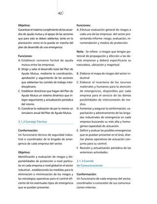 42)


Objetivo:                                            Funciones:
Garantizar el máximo cumplimiento de los acuer-      A. Efectuar evaluación general de riesgos a
dos de ayuda mutua y el apoyo de las acciones          cada una de las empresas del sector pre-
que para esto se deban adelantar, tanto en la          sentando informe: riesgo, evaluación, re-
planeación como en la puesta en marcha del             comendación y medios de protección.
plan de desarrollo de una emergencia.
                                                     Nota: Se refiere a riesgos que tengan po-
Funciones:                                           tencial de propagación y afección a las de-
A. Establecer convenio formal de ayuda               más empresas y deberá especificarse su
  mutua entre las empresas.                          naturaleza, ubicación y magnitud.
B. Dirigir y velar el desarrollo total del Plan de
  Ayuda Mutua, mediante la coordinación,             B. Elaborar el mapa de riesgos del sector in-
  aprobación y seguimiento de las acciones             dustrial
  que adelantan los comités de trabajo inter-        C. Elaborar el inventario de los recursos
  disciplinario.                                       materiales y humanos para la atención
C. Establecer directrices que hagan del Plan de        de emergencias, disponibles por cada
  Ayuda Mutua un sistema dinámico que in-              empresa para el servicio de las demás
  tegre seguimiento y actualización periódica          posibilidades de interconexión de me-
  del mismo.                                           dios.
D. Coordinar la realización de por lo menos un       D. Fomentar y asegurar la conformación, ca-
  simulacro anual del Plan de Ayuda Mutua.             pacitación y adiestramiento de las briga-
                                                       das industriales de emergencia en cada
3.1.2 Consejo Técnico                                  empresa buscando su más alta y homo-
                                                       génea capacidad de actuación.
Conformación:                                        E. Definir y evaluar las posibles emergencias
Un funcionario técnico de seguridad indus-             que se puedan presentar en el área, dise-
trial o coordinador de la brigada de emer-             ñar planes operativos de actuación con-
gencia de cada empresa del sector.                     junta para su control.
                                                     F. Revisión y actualización periódica de las
Objetivo:                                              anteriores actividades.
Identificación y evaluación de riesgos y dis-
ponibilidades de protección a nivel particu-         3.1.3 Comité
lar en cada empresa a nivel global en el sector      de Comunicaciones
industrial , estableciendo las medidas para la
eliminación o minimización de los riesgos y          Conformación:
las estrategias operativas para el control efi-      Un funcionario de cada empresa del sector,
ciente de los eventuales tipos de emergencia         coordinador o conocedor de sus comunica-
que se puedan presentar.                             ciones internas.
 