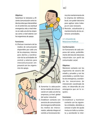 43)


Objetivo:                                                          nico de mantenimiento de
Garantizar la necesaria y efi-                                     la empresa de teléfonos
ciente comunicación entre to-                                      local, con poder decisorio
dos los entes que intervendrían                                    para agilizar estos traba-
en el control de una eventual                                      jos en caso necesario.
emergencia; esto a nivel inter-                                  D. Revisión, actualización y
no en cada una de las empre-                                       mantenimiento de las an-
sas como a nivel externo con                                       teriores actividades.
los organismos de apoyo.
                                                                 3.1.4 Comité de
Funciones:                                                       Relaciones Publicas
A. Efectuar inventario de los
  medios de comunicación                                         Conformación:
  disponibles por cada una                                       Un funcionario de cada em-
  de las empresas; internos                                      presa del sector, preferible-
  para alarma y coordina-                                        mente del área de relaciones
  ción de las actividades de                                     industriales con perfil de
  control y externos para                                        comunicador social.
  intercomunicación em-
  presarial con los organis-                                     Objetivo:
  mos de apoyo.                                                  Mantener contacto con los
                                                                 organismos de socorro del
                                                                 estado y privados y con las
                                                                 autoridades y comités loca-
                                                                 les de emergencia, acordan-
                                                                 do los mecanismos de
                                                                 intervención coordinada de
                                  B. Fomentar la adecuación      estos, en desarrollo de una
                                    de los medios de comuni-     emergencia que así lo re-
                                    cación en cada una de las    quiera.
                                    empresas y a nivel global
                                    del sector industrial.       Funciones:
                                  C. Establecer contacto con     A. Establecer y mantener
                                    servicios de comunicación      contacto con las siguien-
                                    de emergencia definiendo       tes entidades, dándoles a
                                    los medios de interco-         conocer el plan de ayuda
                                    nexión, además integrar al     mutua en todo su contex-
                                    comité un funcionario téc-     to y acordando la inter-
 
