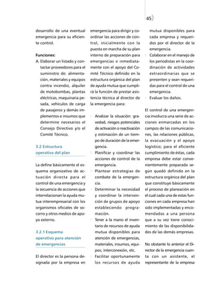 45)

desarrollo de una eventual      emergencia para dirigir y co-      mutua disponibles para
emergencia para su eficien-     ordinar las acciones de con-       cada empresa y requeri-
te control.                     trol, inicialmente con la          dos por el director de la
                                puesta en marcha de su plan        emergencia.
Funciones:                      interno de preparación para        Colaborar en el manejo de
A. Elaborar un listado y con-   emergencias e inmediata-           los periodistas en la coor-
  tactar proveedores para el    mente con el apoyo del Co-         dinación de actividades
  suministro de: alimenta-      mité Técnico definido en la        extraordinarias que se
  ción, materiales y equipos    estructura orgánica del plan       presenten y sean requeri-
  contra incendio, alquiler     de ayuda mutua que cumpli-         das para el control de una
  de motobombas, plantas        rá la función de prestar asis-     emergencia.
  eléctricas, maquinaria pe-    tencia técnica al director de      Evaluar los daños.
  sada, vehículos de carga      la emergencia para:
  de pasajeros y demás im-                                       El control de una emergen-
  plementos e insumos que         Analizar la situación: gra-    cia involucra una serie de ac-
  determine necesarios el         vedad, riesgos potenciales     ciones enmarcadas en los
  Consejo Directivo y/o el        de activación o reactivación   campos de las comunicacio-
  Comité Técnico.                 y estimación de un tiem-       nes, las relaciones públicas,
                                  po de duración de la emer-     la evacuación y el apoyo
3.2 Estructura                    gencia.                        logístico; para el eficiente
operativa del plan                Planificar y coordinar las     cumplimiento de éstas, cada
                                  acciones de control de la      empresa debe estar conve-
La define básicamente el es-      emergencia.                    nientemente preparada se-
quema organizativo de ac-         Plantear estrategias de        gún quedó definido en la
tuación directa para el           combate de la emergen-         estructura orgánica del plan
control de una emergencia y       cia.                           que constituye básicamente
la secuencia de acciones que      Determinar la necesidad        el proceso de planeación en
interrelacionan la ayuda mu-      y coordinar la interven-       el cual cada una de estas fun-
tua interempresarial con los      ción de grupos de apoyo        ciones en cada empresa han
organismos oficiales de so-       estableciendo progra-          sido implementadas y enco-
corro y otros medios de apo-      mación.                        mendadas a una persona
yo externo.                       Tener a la mano el inven-      que a su vez tiene conoci-
                                  tario de recursos de ayuda     miento de las disponibilida-
3.2.1 Esquema                     mutua disponibles para         des de las demás empresas.
operativo para atención           atención de emergencias,
de emergencias                    materiales, insumos, equi-     No obstante lo anterior el Di-
                                  pos, interconexión, etc.       rector de la emergencia cuen-
El director es la persona de-     Facilitar oportunamente        ta con un asistente, el
signada por la empresa en         los recursos de ayuda          representante de la empresa
 