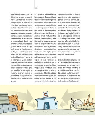 46)


en el comité de relaciones pu-    La capacidad e idoneidad de         representantes de: la defen-
blicas, su función es coordi-     la empresa en la dirección de       sa civil, cruz roja, bomberos,
nar y verificar el eficiente      las acciones de la emergencia,      policía nacional, ejercito, po-
cumplimiento de las acciones      de ninguna forma debe en-           licía de tránsito, servicios de
referidas, tramitando inme-       tenderse como autosuficiente        salud y si se requiere, repre-
diatamente en forma directa       operativa que es en última lo       sentantes de las empresas de
o a través del director el apo-   que define el control efectivo      acueducto, energía eléctrica y
yo para solucionar cualquier      de las mismas, por lo cual el       teléfonos, y al cual el director
deficiencia en los campos         plan de ayuda mutua define          de la emergencia envía un
mencionados. El asistente es      como acción inmediata y prio-       contacto para a través de él
el encargado de dirigir y co-     ritaria de la empresa, comu-        informar a las autoridades lo-
ordinar la intervención de los    nicar el surgimiento de una         cales la evolución de la situa-
grupos externos de apoyo,         emergencia a los organismos         ción y plantear las necesidades
definiendo su función inme-       de socorro y seguridad del es-      de apoyo en los campos: téc-
diata y/o poniéndolos en con-     tado, para esto el plan prevé       nico, comunicaciones, apoyo
tacto con las personas que        la interacción con el comité lo-    logístico y evacuación.
están al frente del control de    cal de emergencias del muni-
la emergencia ya sea en la lí-    cipio en caso tal que la            El contacto de la empresa en
nea de fuego, rescate, prime-     evolución y magnitud de la          el comité local de la emergen-
ros auxilios o evacuación         emergencia lo amerite, fijan-       cia, puede ser un represen-
según especialidad del gru-       do para este comité un cen-         tante del consejo directivo o
po; también se encargará de       tro de operaciones localizado       el residente de la asociación.
recibir y llevar un control de    en cercanías del sector, sitio de   Es preciso anotar que la in-
os medios de ayuda mutua          baja vulnerabilidad y con ubi-      tervención de los servicios de
facilitados por las demás em-     cación alterna, donde se re-        socorro y autoridades del es-
presas.                           unirán a nivel directivo los        tado será planificada con an-
 