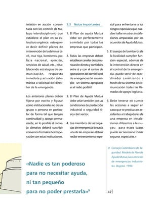 telación en acción concer-        3.3   Notas importantes             cial para enfrentarse a los
tada con los comités de tra-                                          riesgos especiales que pue-
bajo interdisciplinario que       1. El Plan de ayuda Mutua           dan hallar en otras instala-
establece el plan en su es-         debe ser perfectamente            ciones amparadas por los
tructura orgánica: esto quie-       asimilado por todas las           acuerdos de Ayuda Mutua.
re decir definir planes de          empresas que participan.
intervención de la defensa ci-                                      5. El cuerpo de bomberos de
vil, cruz roja, bomberos, po-     2. Todas las empresas deben         la localidad cumplen fun-
licía nacional, ejercito,           establecer canales de comu-       ción especial, además de
servicios de salud, etc., esta-     nicación directa y confiables     la intervención directa en
bleciendo estrategias de co-        entre sí y con el centro de       el control de la emergen-
municación,       respuesta         operaciones del comité local      cia, puede servir de coor-
inmediata y actuación siste-        de emergencias del munici-        dinador canalizando a
mática a solicitud del direc-       pio; un sistema apropiado         través de su sistema de co-
tor de la emergencia.               es el radio portátil.             municación todas las lla-
                                                                      madas de apoyo logístico.
Los anteriores planes deben       3. El Plan de Ayuda Mutua
fijarse por escrito y figurar       debe velar también por las      6. Debe tenerse en cuenta
como institucionales no de un       condiciones de protección         las acciones a seguir en
grupo o persona en particu-         industrial o seguridad fí-        caso que se produzcan ac-
lar de forma tal que tengan         sica del sector.                  cidentes a trabajadores de
continuidad y apoyo perma-                                            una empresa en instala-
nente, en lo posible el conse-    4. Los miembros de las briga-       ciones diferentes a las su-
jo directivo deberá suscribir       das de emergencia de cada         yas;   para estos casos
convenios formales de coope-        una de las empresas deben         puede ser necesario tomar
ración con estas instituciones.     recibir entrenamiento espe-       seguros especiales.»


                                                                     8 Consejo Colombiano de Se-
                                                                       guridad. Modelo de Plan de
                                                                       Ayuda Mutua para atención
                                                                       de emergencias industria-
«Nadie es tan poderoso                                                 les. Bogotá. 1990.


para no necesitar ayuda,
ni tan pequeño
para no poder prestarla»9                                           47)
 
