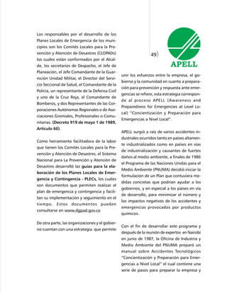 Los responsables por el desarrollo de los
Planes Locales de Emergencia de los muni-
cipios son los Comités Locales para la Pre-
vención y Atención de Desastres (CLOPADs)                         49)
los cuales están conformados por el Alcal-
de, los secretarios de Despacho, el Jefe de
Planeación, el Jefe Comandante de la Guar-
                                                 unir los esfuerzos entre la empresa, el go-
nición Unidad Militar, el Director del Servi-
                                                 bierno y la comunidad en cuanto a prepara-
cio Seccional de Salud, el Comandante de la
                                                 ción para prevención y respuesta ante emer-
Policía, un representante de la Defensa Civil
                                                 gencias se refiere, esta estrategia correspon-
y uno de la Cruz Roja, el Comandante de
                                                 de al proceso APELL (Awareness and
Bomberos, y dos Representantes de las Cor-
                                                 Preparedness for Emergencies at Level Lo-
poraciones Autónomas Regionales o de Aso-
                                                 cal) “Concientización y Preparación para
ciaciones Gremiales, Profesionales o Comu-
                                                 Emergencias a Nivel Local”.
nitarias. (Decreto 919 de mayo 1 de 1989,
Articulo 60).
                                                 APELL surgió a raíz de varios accidentes in-
                                                 dustriales ocurridos tanto en países altamen-
Como herramienta facilitadora de la labor
                                                 te industrializados como en países en vías
que tienen los Comités Locales para la Pre-
                                                 de industrialización y causantes de fuertes
vención y Atención de Desastres, el Sistema
                                                 daños al medio ambiente, a finales de 1986
Nacional para La Prevención y Atención de
                                                 el Programa de las Naciones Unidas para el
Desastres desarrolló las guías para la ela-
                                                 Medio Ambiente (PNUMA) decidió iniciar la
boración de los Planes Locales de Emer-
                                                 formulación de un Plan que contuviera me-
gencia y Contingencia - PLECs, los cuales
                                                 didas concretas que podrían ayudar a los
son documentos que permiten realizar el
                                                 gobiernos, y en especial a los países en vía
plan de emergencia y contingencia y facili-
                                                 de desarrollo, para minimizar el número y
tan su implementación y seguimiento en el
                                                 los impactos negativos de los accidentes y
tiempo. Estos documentos pueden
                                                 emergencias provocados por productos
consultarse en www.dgpad.gov.co
                                                 químicos.

De otra parte, las organizaciones y el gobier-
                                                 Con el fin de desarrollar este programa y
no cuentan con una estrategia que permite
                                                 después de la reunión de expertos en Nairobí
                                                 en junio de 1987, la Oficina de Industria y
                                                 Medio Ambiente del PNUMA preparó un
                                                 manual sobre Accidentes Tecnológicos
                                                 “Concientización y Preparación para Emer-
                                                 gencias a Nivel Local” el cual contiene una
                                                 serie de pasos para preparar la empresa y
 