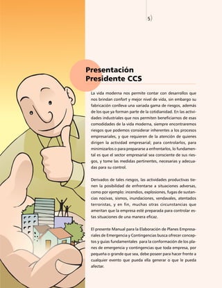 5)




Presentación
Presidente CCS
 La vida moderna nos permite contar con desarrollos que
 nos brindan confort y mejor nivel de vida, sin embargo su
 fabricación conlleva una variada gama de riesgos, además
 de los que ya forman parte de la cotidianidad. En las activi-
 dades industriales que nos permiten beneficiarnos de esas
 comodidades de la vida moderna, siempre encontraremos
 riesgos que podemos considerar inherentes a los procesos
 empresariales, y que requieren de la atención de quienes
 dirigen la actividad empresarial; para controlarlos, para
 minimizarlos o para prepararse a enfrentarlos, lo fundamen-
 tal es que el sector empresarial sea consciente de sus ries-
 gos, y tome las medidas pertinentes, necesarias y adecua-
 das para su control.


 Derivados de tales riesgos, las actividades productivas tie-
 nen la posibilidad de enfrentarse a situaciones adversas,
 como por ejemplo: incendios, explosiones, fugas de sustan-
 cias nocivas, sismos, inundaciones, vendavales, atentados
 terroristas, y en fin, muchas otras circunstancias que
 ameritan que la empresa esté preparada para controlar es-
 tas situaciones de una manera eficaz.


 El presente Manual para la Elaboración de Planes Empresa-
 riales de Emergencia y Contingencias busca ofrecer concep-
 tos y guías fundamentales para la conformación de los pla-
 nes de emergencia y contingencias que toda empresa, por
 pequeña o grande que sea, debe poseer para hacer frente a
 cualquier evento que pueda ella generar o que le pueda
 afectar.
 
