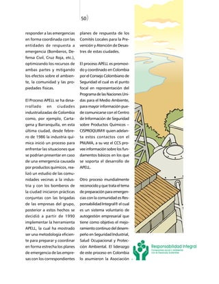 50)


responder a las emergencias      planes de respuesta de los
en forma coordinada con las      Comités Locales para la Pre-
entidades de respuesta a         vención y Atención de Desas-
emergencia (Bomberos, De-        tres de estas ciudades.
fensa Civil, Cruz Roja, etc.),
optimizando los recursos de      El proceso APELL es promovi-
ambas partes y mitigando         do y coordinado en Colombia
los efectos sobre el ambien-     por el Consejo Colombiano de
te, la comunidad y las pro-      Seguridad el cual es el punto
piedades físicas.                focal en representación del
                                 Programa de las Naciones Uni-
El Proceso APELL se ha desa-     das para el Medio Ambiente,
rrollado     en     ciudades     para mayor información pue-
industrializadas de Colombia     de comunicarse con el Centro
como, por ejemplo, Carta-        de Información de Seguridad
gena y Barranquilla, en esta     sobre Productos Químicos –
última ciudad, desde febre-      CISPROQUIM® quien adelan-
ro de 1986 la industria quí-     ta estos contactos con el
mica inició un proceso para      PNUMA, a su vez el CCS pro-
enfrentar las situaciones que    vee información sobre los fun-
se podrían presentar en caso     damentos básicos en los que
de una emergencia causada        se soporta el desarrollo de
por productos químicos, rea-     APELL.
lizó un estudio de las comu-
nidades vecinas a la indus-      Otro proceso mundialmente
tria y con los bomberos de       reconocido y que trata el tema
la ciudad iniciaron prácticas    de preparación para emergen-
conjuntas con las brigadas       cias con la comunidad es Res-
de las empresas del grupo,       ponsabilidad Integral® el cual
posterior a estos hechos se      es un sistema voluntario de
decidió a partir de 1990         autogestión empresarial que
implementar la herramienta       tiene como objetivo el mejo-
APELL, la cual ha mostrado       ramiento continuo del desem-
ser una metodología eficien-     peño en Seguridad Industrial,
te para preparar y coordinar     Salud Ocupacional y Protec-
en forma estrecha los planes     ción Ambiental. El liderazgo
de emergencia de las empre-      de este proceso en Colombia
sas con los correspondientes     lo asumieron la Asociación
 