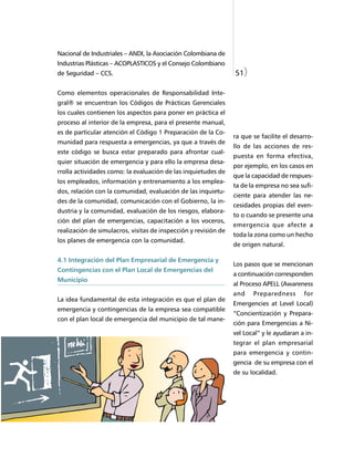 Nacional de Industriales – ANDI, la Asociación Colombiana de
Industrias Plásticas – ACOPLASTICOS y el Consejo Colombiano
de Seguridad – CCS.                                              51)

Como elementos operacionales de Responsabilidad Inte-
gral® se encuentran los Códigos de Prácticas Gerenciales
los cuales contienen los aspectos para poner en práctica el
proceso al interior de la empresa, para el presente manual,
es de particular atención el Código 1 Preparación de la Co-
                                                                 ra que se facilite el desarro-
munidad para respuesta a emergencias, ya que a través de
                                                                 llo de las acciones de res-
este código se busca estar preparado para afrontar cual-
                                                                 puesta en forma efectiva,
quier situación de emergencia y para ello la empresa desa-
                                                                 por ejemplo, en los casos en
rrolla actividades como: la evaluación de las inquietudes de
                                                                 que la capacidad de respues-
los empleados, información y entrenamiento a los emplea-
                                                                 ta de la empresa no sea sufi-
dos, relación con la comunidad, evaluación de las inquietu-
                                                                 ciente para atender las ne-
des de la comunidad, comunicación con el Gobierno, la in-
                                                                 cesidades propias del even-
dustria y la comunidad, evaluación de los riesgos, elabora-
                                                                 to o cuando se presente una
ción del plan de emergencias, capacitación a los voceros,
                                                                 emergencia que afecte a
realización de simulacros, visitas de inspección y revisión de
                                                                 toda la zona como un hecho
los planes de emergencia con la comunidad.
                                                                 de origen natural.

4.1 Integración del Plan Empresarial de Emergencia y
                                                                 Los pasos que se mencionan
Contingencias con el Plan Local de Emergencias del
                                                                 a continuación corresponden
Municipio
                                                                 al Proceso APELL (Awareness
                                                                 and    Preparedness       for
La idea fundamental de esta integración es que el plan de
                                                                 Emergencies at Level Local)
emergencia y contingencias de la empresa sea compatible
                                                                 “Concientización y Prepara-
con el plan local de emergencia del municipio de tal mane-
                                                                 ción para Emergencias a Ni-
                                                                 vel Local” y le ayudaran a in-
                                                                 tegrar el plan empresarial
                                                                 para emergencia y contin-
                                                                 gencia de su empresa con el
                                                                 de su localidad.
 
