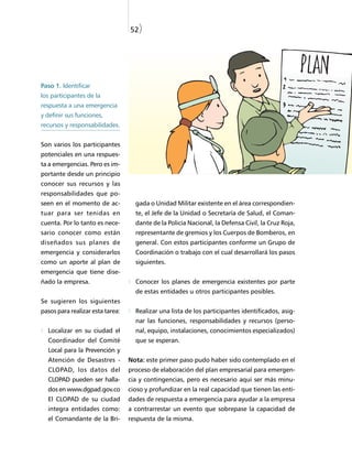 52)




Paso 1. Identificar
los participantes de la
respuesta a una emergencia
y definir sus funciones,
recursos y responsabilidades.


Son varios los participantes
potenciales en una respues-
ta a emergencias. Pero es im-
portante desde un principio
conocer sus recursos y las
responsabilidades que po-
seen en el momento de ac-           gada o Unidad Militar existente en el área correspondien-
tuar para ser tenidas en            te, el Jefe de la Unidad o Secretaría de Salud, el Coman-
cuenta. Por lo tanto es nece-       dante de la Policía Nacional, la Defensa Civil, la Cruz Roja,
sario conocer como están            representante de gremios y los Cuerpos de Bomberos, en
diseñados sus planes de             general. Con estos participantes conforme un Grupo de
emergencia y considerarlos          Coordinación o trabajo con el cual desarrollará los pasos
como un aporte al plan de           siguientes.
emergencia que tiene dise-
ñado la empresa.                    Conocer los planes de emergencia existentes por parte
                                    de estas entidades u otros participantes posibles.
Se sugieren los siguientes
pasos para realizar esta tarea:     Realizar una lista de los participantes identificados, asig-
                                    nar las funciones, responsabilidades y recursos (perso-
  Localizar en su ciudad el         nal, equipo, instalaciones, conocimientos especializados)
  Coordinador del Comité            que se esperan.
  Local para la Prevención y
  Atención de Desastres -         Nota: este primer paso pudo haber sido contemplado en el
  CLOPAD, los datos del           proceso de elaboración del plan empresarial para emergen-
  CLOPAD pueden ser halla-        cia y contingencias, pero es necesario aquí ser más minu-
  dos en www.dgpad.gov.co         cioso y profundizar en la real capacidad que tienen las enti-
  El CLOPAD de su ciudad          dades de respuesta a emergencia para ayudar a la empresa
  integra entidades como:         a contrarrestar un evento que sobrepase la capacidad de
  el Comandante de la Bri-        respuesta de la misma.
 