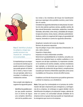 53)




                                     tos invitar a los miembros del Grupo de Coordinación
                                     para que expongan otros posibles eventos y sean toma-
                                     dos en cuenta.
                                     Considerar los siguientes elementos en este proceso: los even-
                                     tos de otras plantas químicas vecinas, posibles eventos de
                                     tipo natural (terremotos, maremotos, avalanchas, incendios
                                     forestales, derrumbes, entre otros), actividades de transpor-
                                     te (paso de aviones, trenes, barcos, vehículos automotores)
                                     Analizar y definir la magnitud del riesgo y la gravedad del
                                     impacto, teniendo en cuenta los siguientes elementos:


                                     Amplitud o tamaño de la zona de impacto
                                     Número de personas expuestas
Paso 2. Identificar y Evaluar        Tipo de peligro al que están expuestas (intoxicación, le-
los peligros y riesgos que           sión, daño crónico)
pueden provocar una                  Impactos a largo plazo
situación de emergencia              Impactos en áreas ambientales sensibles
en la comunidad.                     Determinar la probabilidad de un incidente, consulte a ex-
                                     pertos si es suficiente hacer un análisis cualitativo o si se
Es importante que una empre-         requiere uno de tipo cuantitativo. Es importante conside-
sa conozca los eventos que se        rar la existencia de eventos aislados, eventos simultáneos
puede ocasionar y el impacto         (por ejemplo, un terremoto que ocasiona la ruptura de
que puede generar al interior        una tubería de conducción de gas tóxico), complicaciones
de la misma y hacia el exte-         causadas por factores ambientales especiales como zonas
rior, por ejemplo, sobre la co-      inundables con frecuencia, terreno de difícil acceso.
munidad, el ambiente y las
instalaciones vecinas.               Establecer una lista de situaciones que podrían generarse
                                     y afectar la empresa y sus alrededores
Para cumplir este objetivo se
sugieren los siguientes pasos:     Nota: Este paso fue contemplado en el proceso de confor-
                                   mación del plan empresarial para emergencia y contingen-
  Identificar los posibles even-   cias de su empresa, sin embargo se sugiere detallar más la
  tos que puede ocasionar.         identificación de peligros y la evaluación riesgos, además de
  Con el ánimo de lograr           tener en cuenta a la comunidad ubicada alrededor de la
  una completa identifica-         empresa como un grupo clave que puede ser impactado por
  ción de los posibles even-       la emergencia que ocurre en la empresa.
 