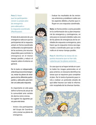54)


Paso 3. Hacer                               Evaluar los resultados de las revisio-
que los participantes                       nes anteriores y establecer cuáles son
revisen su propio plan                      los aspectos débiles y fuertes que in-
de emergencia                               fluyen en una respuesta coordinada.
para adecuarlo a
la respuesta coordinada.                  Nota: en forma similar a como procedió
(Planificación)                           en la conformación de su plan empresa-
                                          rial de emergencia y contingencias, en
El éxito de la atención de una            este paso es necesario detallar cada uno
emergencia radica en que los              de los planes de emergencias de las en-
participantes de la respuesta             tidades de respuesta a emergencia, para
actúen en forma coordinada                hacer que la respuesta misma sea orga-
conllevando a la optimización             nizada y coordinada para que se desa-
de las acciones y los recursos            rrolle en el menor tiempo posible.
disponibles para controlar la
emergencia en el menor                    Paso 4. Identificar las tareas de res-
tiempo posible y reducir el               puesta necesarias que no han sido
impacto sobre el entorno en               cubiertas por los planes existentes
general.
                                          En caso que no se hayan tenido en cuen-
Por lo tanto es indispensable,            ta todos los riesgos potenciales en el
antes de que ocurra la emergen-           paso anterior, es necesario identificar las
cia, revisar los planes de emer-          tareas que se requieren para completar
gencia de los diferentes partici-         el plan. Por lo tanto el presente paso in-
pantes y adecuarlos para brin-            vita a realizar un profundo estudio de
dar una adecuada respuesta.               qué debe hacerse con toda la informa-
                                          ción recopilada de las diversas fuentes.
Es importante en este paso
definir la forma de actuar de
la comunidad ante señales
de alarma como sirenas.
Se sugieren los siguientes pa-
sos para esta tarea:


   Invitar a los participantes
   del Grupo de Coordina-
   ción y revisar sus planes de
   emergencia.
 