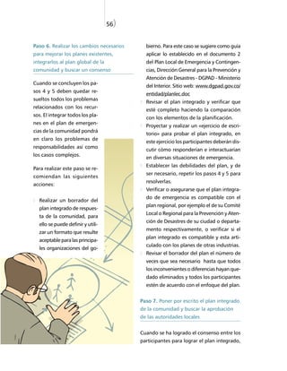 56)


Paso 6. Realizar los cambios necesarios     bierno. Para este caso se sugiere como guía
para mejorar los planes existentes,         aplicar lo establecido en el documento 2
integrarlos al plan global de la            del Plan Local de Emergencia y Contingen-
comunidad y buscar un consenso              cias, Dirección General para la Prevención y
                                            Atención de Desastres - DGPAD - Ministerio
Cuando se concluyen los pa-
                                            del Interior. Sitio web: www.dgpad.gov.co/
sos 4 y 5 deben quedar re-
                                            entidad/planlec.doc
sueltos todos los problemas
                                            Revisar el plan integrado y verificar que
relacionados con los recur-
                                            esté completo haciendo la comparación
sos. El integrar todos los pla-
                                            con los elementos de la planificación.
nes en el plan de emergen-
                                            Proyectar y realizar un «ejercicio de escri-
cias de la comunidad pondrá
                                            torio» para probar el plan integrado, en
en claro los problemas de
                                            este ejercicio los participantes deberán dis-
responsabilidades así como
                                            cutir cómo responderían e interactuarían
los casos complejos.
                                            en diversas situaciones de emergencia.
                                            Establecer las debilidades del plan, y de
Para realizar este paso se re-
                                            ser necesario, repetir los pasos 4 y 5 para
comiendan las siguientes
                                            resolverlas.
acciones:
                                            Verificar o asegurarse que el plan integra-
                                            do de emergencia es compatible con el
  Realizar un borrador del
                                            plan regional, por ejemplo el de su Comité
  plan integrado de respues-
                                            Local o Regional para la Prevención y Aten-
  ta de la comunidad, para
                                            ción de Desastres de su ciudad o departa-
  ello se puede definir y utili-
                                            mento respectivamente, o verificar si el
  zar un formato que resulte
                                            plan integrado es compatible y esta arti-
  aceptable para las principa-
                                            culado con los planes de otras industrias.
  les organizaciones del go-
                                            Revisar el borrador del plan el número de
                                            veces que sea necesario hasta que todos
                                            los inconvenientes o diferencias hayan que-
                                            dado eliminados y todos los participantes
                                            estén de acuerdo con el enfoque del plan.


                                          Paso 7. Poner por escrito el plan integrado
                                          de la comunidad y buscar la aprobación
                                          de las autoridades locales


                                          Cuando se ha logrado el consenso entre los
                                          participantes para lograr el plan integrado,
 