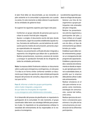 57)


el plan final debe ser documentado, ya sea revisando un          Los elementos siguientes ayu-
plan existente en la comunidad o preparando uno cuando           daran en el logro de este paso:
no exista. En este momento se debe obtener la aprobación           Generar una lista de los
de las entidades de gobierno local.                                organismos o grupos par-
                                                                   ticipantes más enterados
Se sugieren los siguientes aspectos para lograr este paso:         del plan integrado.
                                                                   Realizar las presentacio-
  Conformar un grupo reducido de personas para que es-             nes ante los organismos y
  criban la versión final del plan integrado.                      participantes del plan, y
  Ajustar o arreglar el documento escrito del plan donde           hacer énfasis en el papel
  sea necesario, según los acuerdos establecidos (ayuda mu-        o responsabilidad de cada
  tua, formatos de notificación, uso de boletines de notifi-       uno de ellos y el tipo de
  cación para los medios de comunicación, personal y equi-         entrenamiento que deben
  po especializados de respuesta).                                 brindar y/o recibir.
  Preparar una presentación unificada del plan integrado y         Establecer quien debe reci-
  exponerla a los dirigentes que deban dar su aprobación.          bir entrenamiento y prepa-
  Realizar presentaciones, reuniones y sesiones de revisión        rar un cronograma de este
  y conseguir la aprobación formada de los dirigentes de           programa de capacitación.
  todas las entidades pertinentes.                                 Establecer y ejecutar jorna-
                                                                   das o sesiones de entrena-
Nota: la empresa debió finalmente redactar un documento            miento en donde se requie-
sobre su plan para emergencia y contingencias, en este paso        ra, por ejemplo para entre-
7 la idea es en forma similar conformar también un docu-           nar a autoridades claves, es
mento que integre los aportes de cada entidad participante         posible que la empresa
después del proceso de consulta y depuración que se efec-          deba planear y llevar a cabo
tuó para tal fin.                                                  este entrenamiento.
                                                                   Realizar simulacros en el
Paso 8. Informar a todos los grupos participantes                  sitio para entrenar en as-
sobre el plan integrado y asegurarse                               pectos como monitoreo,
de que todos los encargados de responder                           estrategias de comunica-
a una emergencia estén debidamente entrenados                      ción, control del tráfico,
                                                                   entre otros.
En el desarrollo del proceso de planificación es importante la     Realizar ejercicios de escri-
participación de la comunidad. En este momento, el grupo           torio o simulaciones para
coordinador debe tener una estrategia definida para presen-        entrenar a los jefes de las
tar el plan. Es importante en las presentaciones enfatizar la      comunicaciones y la coor-
necesidad del entrenamiento de los responsables en la res-         dinación de los diferentes
puesta a la emergencia.                                            participantes.
 