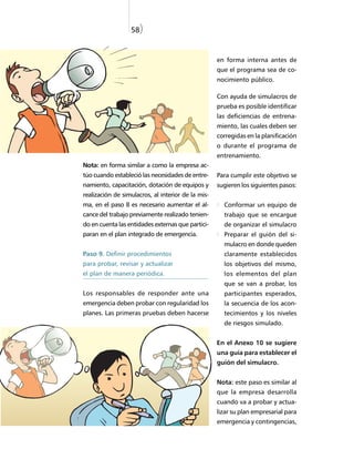 58)


                                                    en forma interna antes de
                                                    que el programa sea de co-
                                                    nocimiento público.

                                                    Con ayuda de simulacros de
                                                    prueba es posible identificar
                                                    las deficiencias de entrena-
                                                    miento, las cuales deben ser
                                                    corregidas en la planificación
                                                    o durante el programa de
                                                    entrenamiento.
Nota: en forma similar a como la empresa ac-
túo cuando estableció las necesidades de entre-     Para cumplir este objetivo se
namiento, capacitación, dotación de equipos y       sugieren los siguientes pasos:
realización de simulacros, al interior de la mis-
ma, en el paso 8 es necesario aumentar el al-         Conformar un equipo de
cance del trabajo previamente realizado tenien-       trabajo que se encargue
do en cuenta las entidades externas que partici-      de organizar el simulacro
paran en el plan integrado de emergencia.             Preparar el guión del si-
                                                      mulacro en donde queden
Paso 9. Definir procedimientos                        claramente establecidos
para probar, revisar y actualizar                     los objetivos del mismo,
el plan de manera periódica.                          los elementos del plan
                                                      que se van a probar, los
Los responsables de responder ante una                participantes esperados,
emergencia deben probar con regularidad los           la secuencia de los acon-
planes. Las primeras pruebas deben hacerse            tecimientos y los niveles
                                                      de riesgos simulado.


                                                    En el Anexo 10 se sugiere
                                                    una guía para establecer el
                                                    guión del simulacro.


                                                    Nota: este paso es similar al
                                                    que la empresa desarrolla
                                                    cuando va a probar y actua-
                                                    lizar su plan empresarial para
                                                    emergencia y contingencias,
 