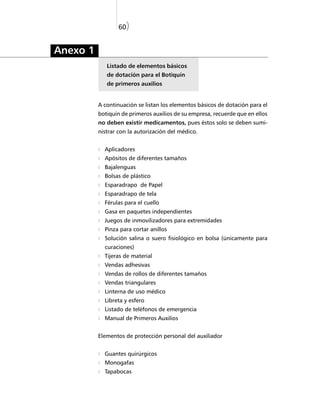 60)


Anexo 1
             Listado de elementos básicos
             de dotación para el Botiquín
             de primeros auxilios


          A continuación se listan los elementos básicos de dotación para el
          botiquín de primeros auxilios de su empresa, recuerde que en ellos
          no deben existir medicamentos, pues éstos solo se deben sumi-
          nistrar con la autorización del médico.


            Aplicadores
            Apósitos de diferentes tamaños
            Bajalenguas
            Bolsas de plástico
            Esparadrapo de Papel
            Esparadrapo de tela
            Férulas para el cuello
            Gasa en paquetes independientes
            Juegos de inmovilizadores para extremidades
            Pinza para cortar anillos
            Solución salina o suero fisiológico en bolsa (únicamente para
            curaciones)
            Tijeras de material
            Vendas adhesivas
            Vendas de rollos de diferentes tamaños
            Vendas triangulares
            Linterna de uso médico
            Libreta y esfero
            Listado de teléfonos de emergencia
            Manual de Primeros Auxilios


          Elementos de protección personal del auxiliador


            Guantes quirúrgicos
            Monogafas
            Tapabocas
 