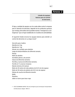 61)


                                                                                      Anexo 2
                                                      Listado de equipos
                                                 básicos para el control
                                                               de derrames




El tipo y cantidad de equipos con los cuales debe contar la empresa
para la atención de derrames, depende de los productos químicos
que maneje y del análisis de los posibles eventos “emergencias o con-
tingencias” que se hayan establecido en el análisis de vulnerabilidad.


El siguiente listado enuncia los equipos básicos para atender un
control de derrames en su etapa inicial:9


Serrucho para madera
Martillo de 5 Kg
Martillo de 1 Kg
Alicate con cortador para alambre
Juego de destornilladores de diferente tamaño
Navaja
Rollo de alambre
Arandelas planas y de presión
Clavos de diferentes tamaños
Tornillos y tuercas de diferentes tamaños
Tornillo en T y tuercas mariposa
Manila (mínimo 20 metros)
Rollo de 20 metros de tubo plástico de 0.25 mm de espesor
Rollo de 50 metros de plástico de 0.25 mm de espesor
Pelotas de caucho de diferente tamaño
Balde
Plastilina
Jabón en barra para lavar ropa




9   ESSO COLOMBIANA LIMITED. Plan de Contingencia para Carrotanques Transportadores

    de Hidrocarburos. Bogotá. 1989: 33.
 