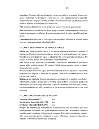 63)


Ingestión: Corrosivo. La ingestión puede causar quemaduras severas de la boca, gar-
ganta y estómago. Pueden ocurrir severas lesiones en los tejidos y la muerte. Los sínto-
mas pueden ser sangrado, vómito, diarrea, tensión arterial baja. Los efectos pueden
aparecer algunos días después de la exposición.
Piel: Corrosivo. El contacto con la piel puede causar irritación o quemaduras.
Ojos: Corrosivo. Produce irritación de los ojos y en exposiciones altas puede causar que-
maduras que pueden resultar en deterioro permanente de la visión y posiblemente ce-
guera.
Efectos crónicos: El contacto prolongado con soluciones diluidas o al material sólido
tiene un efecto destructivo sobre los tejidos.


SECCIÓN 4: PROCEDIMIENTOS DE PRIMEROS AUXILIOS

Inhalación: Trasladar al aire fresco. Si no respira administrar respiración artificial. Si
respira con dificultad suministrar oxígeno. Mantener la víctima abrigada y en reposo.
Ingestión: Lavar la boca con agua. Si está conciente, suministrar abundante agua. No
inducir el vómito. Buscar atención médica inmediatamente.
Piel: Retirar la ropa y calzado contaminados. Lavar la zona afectada con abundante
agua y jabón, mínimo durante 15 minutos. Si la irritación persiste repetir el lavado.
Buscar atención médica.
Ojos: Lavar con abundante agua, mínimo durante 15 minutos. Levantar y separar los
párpados para asegurar la remoción del químico. Colocar una venda esterilizada. Bus-
car atención médica.
Nota para los médicos: Después de proporcionar los primeros auxilios, es indispen-
sable la comunicación directa con un médico especialista en toxicología, que brinde
información para el manejo médico de la persona afectada, con base en su estado,
los síntomas existentes y las características de la sustancia química con la cual tuvo
contacto.


SECCIÓN 5: MEDIDAS EN CASO DE INCENDIO

Punto de inflamación (ºC):                N.A.
Temperatura de autoignición (ºC):         N.A.
Limites de inflamabilidad (%V/V):         N.A.
Peligros de incendio y/o explosión: No es combustible pero en contacto con agua
puede generar suficiente calor para encender combustibles. El material caliente o
fundido puede reaccionar violentamente con agua. El contacto con algunos metales,
tales como aluminio, genera hidrógeno el cual es inflamable y explosivo. Durante un
incendio se forman gases tóxicos y corrosivos.
 