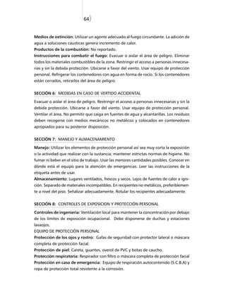 64)


Medios de extinción: Utilizar un agente adecuado al fuego circundante. La adición de
agua a soluciones cáusticas genera incremento de calor.
Productos de la combustión: No reportado.
Instrucciones para combatir el fuego: Evacuar o aislar el área de peligro. Eliminar
todos los materiales combustibles de la zona. Restringir el acceso a personas innecesa-
rias y sin la debida protección. Ubicarse a favor del viento. Usar equipo de protección
personal. Refrigerar los contenedores con agua en forma de rocío. Si los contenedores
están cerrados, retirarlos del área de peligro.


SECCIÓN 6: MEDIDAS EN CASO DE VERTIDO ACCIDENTAL

Evacuar o aislar el área de peligro. Restringir el acceso a personas innecesarias y sin la
debida protección. Ubicarse a favor del viento. Usar equipo de protección personal.
Ventilar el área. No permitir que caiga en fuentes de agua y alcantarillas. Los residuos
deben recogerse con medios mecánicos no metálicos y colocados en contenedores
apropiados para su posterior disposición.


SECCIÓN 7: MANEJO Y ALMACENAMIENTO

Manejo: Utilizar los elementos de protección personal así sea muy corta la exposición
o la actividad que realizar con la sustancia; mantener estrictas normas de higiene. No
fumar ni beber en el sitio de trabajo. Usar las menores cantidades posibles. Conocer en
dónde está el equipo para la atención de emergencias. Leer las instrucciones de la
etiqueta antes de usar.
Almacenamiento: Lugares ventilados, frescos y secos. Lejos de fuentes de calor e igni-
ción. Separado de materiales incompatibles. En recipientes no metálicos, preferiblemen-
te a nivel del piso. Señalizar adecuadamente. Rotular los recipientes adecuadamente.


SECCIÓN 8: CONTROLES DE EXPOSICION Y PROTECCIÓN PERSONAL

Controles de ingeniería: Ventilación local para mantener la concentración por debajo
de los límites de exposición ocupacional. Debe disponerse de duchas y estaciones
lavaojos.
EQUIPO DE PROTECCIÓN PERSONAL
Protección de los ojos y rostro: Gafas de seguridad con protector lateral o máscara
completa de protección facial.
Protección de piel: Careta, guantes, overol de PVC y botas de caucho.
Protección respiratoria: Respirador con filtro o máscara completa de protección facial
Protección en caso de emergencia: Equipo de respiración autocontenido (S.C.B.A) y
ropa de protección total resistente a la corrosión.
 