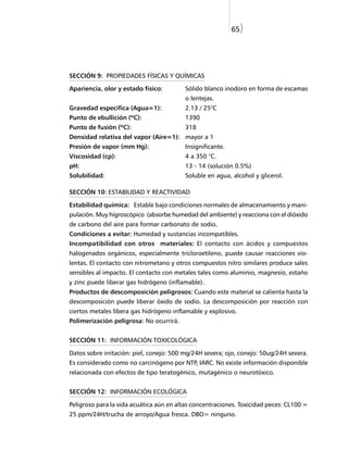 65)




SECCIÓN 9: PROPIEDADES FÍSICAS Y QUÍMICAS

Apariencia, olor y estado físico:        Sólido blanco inodoro en forma de escamas
                                         o lentejas.
Gravedad específica (Agua=1):            2.13 / 25°C
Punto de ebullición (ºC):                1390
Punto de fusión (ºC):                    318
Densidad relativa del vapor (Aire=1): mayor a 1
Presión de vapor (mm Hg):                Insignificante.
Viscosidad (cp):                         4 a 350 °C.
pH:                                      13 - 14 (solución 0.5%)
Solubilidad:                             Soluble en agua, alcohol y glicerol.

SECCIÓN 10: ESTABILIDAD Y REACTIVIDAD

Estabilidad química: Estable bajo condiciones normales de almacenamiento y mani-
pulación. Muy higroscópico (absorbe humedad del ambiente) y reacciona con el dióxido
de carbono del aire para formar carbonato de sodio.
Condiciones a evitar: Humedad y sustancias incompatibles.
Incompatibilidad con otros materiales: El contacto con ácidos y compuestos
halogenados orgánicos, especialmente tricloroetileno, puede causar reacciones vio-
lentas. El contacto con nitrometano y otros compuestos nitro similares produce sales
sensibles al impacto. El contacto con metales tales como aluminio, magnesio, estaño
y zinc puede liberar gas hidrógeno (inflamable).
Productos de descomposición peligrosos: Cuando este material se calienta hasta la
descomposición puede liberar óxido de sodio. La descomposición por reacción con
ciertos metales libera gas hidrógeno inflamable y explosivo.
Polimerización peligrosa: No ocurrirá.


SECCIÓN 11: INFORMACIÓN TOXICOLÓGICA

Datos sobre irritación: piel, conejo: 500 mg/24H severa; ojo, conejo: 50ug/24H severa.
Es considerado como no carcinógeno por NTP, IARC. No existe información disponible
relacionada con efectos de tipo teratogénico, mutagénico o neurotóxico.


SECCIÓN 12: INFORMACIÓN ECOLÓGICA

Peligroso para la vida acuática aún en altas concentraciones. Toxicidad peces: CL100 =
25 ppm/24H/trucha de arroyo/Agua fresca. DBO= ninguno.
 