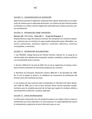 66)



SECCIÓN 13: CONSIDERACIONES DE DISPOSICIÓN

Debe tenerse presente la legislación ambiental local vigente relacionada con la dispo-
sición de residuos para su adecuada eliminación. Los residuos de este material pueden
ser llevados a un relleno sanitario legalmente autorizado para residuos químicos, pre-
via neutralización.

SECCIÓN 14: INFORMACIÓN SOBRE TRANSPORTE

Número UN: 1823 Sólido. Clase UN: 8.       Grupo de Empaque: II
Etiqueta blanca y negra de sustancia corrosiva. No transportar con sustancias explosi-
vas, sustancias que en contacto con agua puedan desprender gases inflamables, sus-
tancias comburentes, peróxidos orgánicos, materiales radiactivos, sustancias
incompatibles, ni alimentos.


SECCIÓN 15: INFORMACIÓN REGLAMENTARIA

1. Ley 769/2002. Código Nacional de Tránsito Terrestre. Artículo 32: La carga de un
vehículo debe estar debidamente empacada, rotulada, embalada y cubierta conforme
a la normatividad técnica nacional.


2. Decreto 1609 del 31 de Julio de 2002, Por el cual se reglamenta el manejo y trans-
porte terrestre automotor de mercancías peligrosas por carretera.


3. Ministerio de Transporte. Resolución número 3800 del 11 de diciembre de 1998.
Por el cual se adopta el diseño y se establecen los mecanismos de distribución del
formato único del manifiesto de carga.


4. Los residuos de esta sustancia están considerados en: Ministerio de Salud. Resolu-
ción 2309 de 1986, por la cual se hace necesario dictar normas especiales comple-
mentarias para la cumplida ejecución de las leyes que regulan los residuos sólidos y
concretamente lo referente a residuos especiales.


SECCIÓN 16: OTRAS INFORMACIONES

La información relacionada con este producto puede no ser válida si éste es usado en
combinación con otros materiales o en otros procesos. Es responsabilidad del usuario
la interpretación y aplicación de esta información para su uso.
 