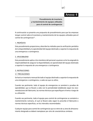 67)


                                                                     Anexo 4
                                 Procedimiento de inventario
                     y mantenimiento de equipos utilizados
                              para el control de contingencias



A continuación se presenta una propuesta de procedimiento para que las empresas
tengan control sobre el inventario y mantenimiento de los equipos utilizados para el
control de contingencias10.


1. PROPÓSITO

Este procedimiento proporciona y describe los métodos para la verificación periódica
de la disponibilidad y la operatividad del equipo destinado a soportar la respuesta de
una emergencia o contingencia.


2. APLICABILIDAD

Este procedimiento aplica a los miembros del personal a quienes se les ha asignado la
responsabilidad de asegurar la disponibilidad y la operatividad del equipo destinado
a soportar la respuesta de una emergencia o contingencia.


3. INSTRUCCIONES

3.1 PRECAUCIONES

Se hará un inventario mensual de todo el equipo destinado a soportar la respuesta de
una emergencia o contingencia, o cada vez que se utilice.


Cuando sea pertinente, todo el equipo de emergencias se someterá a pruebas de
operabilidad, que se llevará a cabo con la periodicidad establecida según las reco-
mendaciones del fabricante, las normas técnicas que especifiquen el tema o luego de
su utilización.


Cuando sea pertinente, todo el equipo para control de contingencias se someterá a
mantenimiento rutinario, el cual se llevará cabo según lo prescribe el fabricante o
normas técnicas especificas, en los intervalos recomendados.


Cualquier equipo para control de contingencias que se retire de su área de almacena-
miento designada se deberá reemplazar por otro de características similares.
 