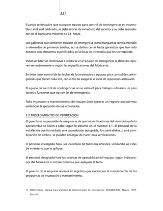 68)


Cuando se descubre que cualquier equipo para control de contingencias es inopera-
ble o está mal calibrado, se debe retirar de inmediato del servicio y se debe reempla-
zar en el transcurso máximo de 24 horas.


Los gabinetes que contienen equipos de emergencia como mangueras contra incendio
o elementos de primeros auxilios, no se deben cerrar hasta garantizar que han sido
dotados con elementos especificados en la listas de inventario que les corresponde.


Todas las baterías destinadas a utilizarse en el equipo de emergencia se deberán repo-
ner semestralmente o según las especificaciones del fabricante.


Se debe tener control de las fechas de los materiales o equipos para control de contin-
gencias que tienen vida útil, con el fin de asegurar el ciclo de reposición adecuado.


El equipo de control de contingencias no se utilizará para trabajos rutinarios, ni para
tareas y funciones que no son las de emergencia.


Toda inspección o mantenimiento del equipo debe generar un registro que permita
evidenciar la ejecución de las actividades.


3.2 PROCEDIMIENTOS DE VERIFICACIÓN

El gerente es responsable de asegurarse de que las verificaciones del inventario y de la
operatividad se lleven a cabo según lo descrito en el numeral 3.1. El personal de la
instalación que ha recibido una capacitación apropiada, los contratistas, o una com-
binación de ambos, se pueden encargar de hacer esas verificaciones.


El personal encargado hará un inventario de todos los artículos, utilizando las listas
de inventario que le aplique.


El personal designado hará las pruebas de operabilidad del equipo, según indicacio-
nes del fabricante o normas técnicas que apliquen al tema.


El gerente de la empresa revisará los registros que evidencien el cumplimiento de los
programas de inspección y mantenimiento.



10   SIKICH Geary. Manual para planificar la administración de emergencias. McGRAW-HILL. Mexico. 1997:

     334-337.
 