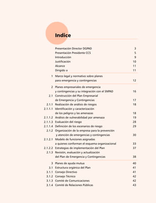 7)




        Indice

        Presentación Director DGPAD                     3
        Presentación Presidente CCS                     5
        Introducción                                     9
        Justificación                                   10
        Alcance                                         11
        Dirigido a                                      11

     1 Marco legal y normativo sobre planes
        para emergencia y contingencias                 12

     2 Planes empresariales de emergencia
        y contingencias y su integración con el SNPAD   16
   2.1 Construcción del Plan Empresarial
        de Emergencia y Contingencias                   17
  2.1.1 Realización de análisis de riesgos              18
2.1.1.1 Identificación y caracterización
        de los peligros y las amenazas                  18
2.1.1.2 Análisis de vulnerabilidad por amenaza          19
2.1.1.3 Evaluación del riesgo                           28
2.1.1.4 Definición de los escenarios de riesgo          29
  2.1.2 Organización de la empresa para la prevención
         y atención de emergencias y contingencias      30
2.1.2.1 Modelo de funciones asignadas
        a quienes conforman el esquema organizacional   33
2.1.2.2 Estrategias de implementación del Plan          37
  2.1.3 Revisión, evaluación y actualización
        del Plan de Emergencia y Contingencias          38

     3 Planes de ayuda mutua                            40
   3.1 Estructura orgánica del Plan                     41
 3.1.1 Consejo Directivo                                41
 3.1.2 Consejo Técnico                                  42
 3.1.3 Comité de Comunicaciones                         42
 3.1.4 Comité de Relaciones Públicas                    43
 