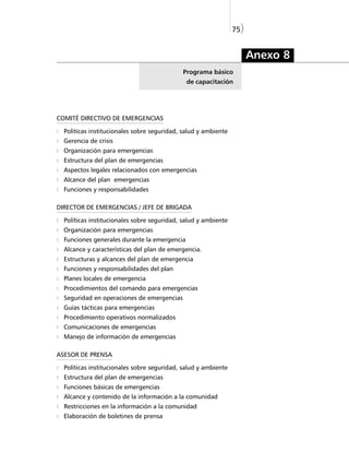 75)


                                                                      Anexo 8
                                            Programa básico
                                              de capacitación




COMITÉ DIRECTIVO DE EMERGENCIAS

  Políticas institucionales sobre seguridad, salud y ambiente
  Gerencia de crisis
  Organización para emergencias
  Estructura del plan de emergencias
  Aspectos legales relacionados con emergencias
  Alcance del plan emergencias
  Funciones y responsabilidades

DIRECTOR DE EMERGENCIAS / JEFE DE BRIGADA

  Políticas institucionales sobre seguridad, salud y ambiente
  Organización para emergencias
  Funciones generales durante la emergencia
  Alcance y características del plan de emergencia.
  Estructuras y alcances del plan de emergencia
  Funciones y responsabilidades del plan
  Planes locales de emergencia
  Procedimientos del comando para emergencias
  Seguridad en operaciones de emergencias
  Guías tácticas para emergencias
  Procedimiento operativos normalizados
  Comunicaciones de emergencias
  Manejo de información de emergencias

ASESOR DE PRENSA

  Políticas institucionales sobre seguridad, salud y ambiente
  Estructura del plan de emergencias
  Funciones básicas de emergencias
  Alcance y contenido de la información a la comunidad
  Restricciones en la información a la comunidad
  Elaboración de boletines de prensa
 