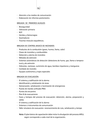 76)


  Atención a los medios de comunicación
  Elaboración de informes postsiniestro.

BRIGADA DE PRIMEROS AUXILIOS

  Bioseguridad
  Valoración primaria
  RCP
  Heridas y Hemorragias
  Quemaduras
  Traumas músculo esqueléticos.

BRIGADA DE CONTROL BASICO DE INCENDIOS

  Productos de la combustión (gases, humos, llama, calor)
  Clases de incendios y combustibles
  Detección y alarma de incendios
  Métodos de extinción
  Sistemas automáticos de detección (detectores de humo, gas, llama o tempera-
  tura) y de extinción
  Hidrantes, siamesas, suministro de agua, bombas impulsoras y mangueras
  Combate de incendio
  Equipos autónomos y trajes especiales

BRIGADA DE EVACUACIÓN

  El sistema y codificación de la alarma
  Identificación y señalización de áreas
  Demarcación, señalización e iluminación de emergencias
  Puesto de mando unificado PMU
  Puntos de encuentro
  Plan B de evacuaciones
  Fases y tiempos del proceso de evacuación: detención, alarma, preparación y
  salida
  El sistema y codificación de la alarma
  Sistemas e instrumentos de comunicación
  Taller simulacro de evacuación: reconocimiento de ruta, señalización y tiempo


  Nota: El plan básico de capacitación debe incluir la divulgaciòn del proceso APELL
           según corresponda a cada nivel de la organización.
 