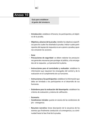 80)


Anexo 10
              Guía para establecer
              el guión del simulacro




             Introducción: establecer el horario, los participantes y el objeti-
             vo de la prueba.


             Objetivo y alcance de la prueba: detallar los objetivos específi-
             cos para los cuales fue diseñada la prueba. Indicar cuales parti-
             cipantes del equipo de respuesta se van a poner a prueba y quie-
             nes simularán las acciones.


             Guía:
           - Precauciones de seguridad: se deben redactar las precaucio-
             nes generales necesarias para proteger al público, a los encarga-
             dos de la respuesta y al personal de la planta.


           - Instrucciones para el controlador y evaluador: establecer la
             información que requieran los encargados del control y de la
             evaluación en el cumplimiento de sus funciones.


           - Instrucciones a los participantes: establecer la información que
             deba ser brindada a los participantes en el desarrollo de sus
             funciones.


           - Estándares para la evaluación del desempeño: establecer los
             criterios de evaluación y sistema de calificación.


             Escenario:
           - Condiciones iniciales: puesta en escena de las condiciones de
             pre - emergencia.


           - Resumen narrativo: breve descripción de la secuencia de los
             eventos que finalmente conducirán a la emergencia y su conti-
             nuidad hasta la fase final de la prueba.
 