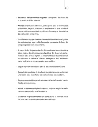81)



- Secuencia de los eventos mayores: cronograma detallado de
  la ocurrencia de los eventos.


  Anexos: información adicional, como: guías para el controlador
  y evaluador, tarjetas, datos de la empresa en la que ocurre el
  evento, datos meteorológicos, datos sobre riesgos, formularios
  de evaluación, entre otros.


  Establecer un equipo de observadores independiente del grupo
  de participantes, que evalúe la prueba con ayuda de listas de
  chequeo preparadas previamente.


  A través de los dirigentes locales, los medios de comunicación y
  otros medios de difusión avisar al público del desarrollo del si-
  mulacro para probar el plan. Es importante que la gente común
  no confunda el simulacro con una emergencia real, de lo con-
  trario podría tener consecuencias lamentables.


  Seguir el guión establecido para el desarrollo del simulacro.


  Después de concluido el simulacro, inmediatamente conformar
  una sesión para escuchar a los evaluadores y observadores.


  Asignar responsables para la solución de las deficiencias identi-
  ficadas anteriormente.


  Revisar nuevamente el plan integrado y ajustar según las defi-
  ciencias presentadas en el simulacro.


  Establecer un procedimiento que conduzca a la revisión anual
  del plan para que este permanezca actualizado.
 
