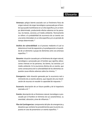 83)


                                                                     Glosario

Amenaza: peligro latente asociado con un fenómeno físico de
  origen natural, de origen tecnológico o provocado por el hom-
  bre que puede manifestarse en un sitio específico y en un tiem-
  po determinado, produciendo efectos adversos en las perso-
  nas, los bienes, servicios y el medio ambiente. Técnicamente
  se refiere a la probabilidad de ocurrencia de un evento con
  una cierta intensidad, en un sitio específico y en un periodo de
  tiempo determinado.12


Análisis de vulnerabilidad: es el proceso mediante el cual se
  determina el nivel de exposición y la predisposición a la perdi-
  da de un elemento o grupo de elementos ante una amenaza
  específica. 13


Desastre: situación causada por un fenómeno de origen natural,
  tecnológico o provocado por el hombre que significa altera-
  ciones intensas en las personas, los bienes, los servicios y el
  medio ambiente. Es la ocurrencia efectiva de un evento, que
  como consecuencia de la vulnerabilidad de los elementos ex-
  puestos causa efectos adversos sobre los mismos. 13


Emergencia: toda situación generada por la ocurrencia real o
  inminente de un evento adverso, que requiere de una movili-
  zación de recursos sin exceder la capacidad de respuesta. 13


Escenario: descripción de un futuro posible y de la trayectoria
  asociada a él. 13


Evento: descripción de un fenómeno natural, tecnológico o pro-
  vocado por el hombre en términos de sus características, su
  severidad, ubicación y área de influencia. 13


Plan de Contingencias: componente del plan de emergencias y
  desastres que contiene los procedimientos para la pronta res-
  puesta en caso de presentarse un evento específico. 13
 