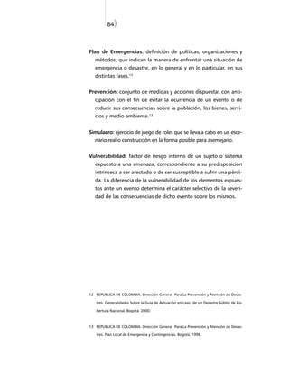 84)



Plan de Emergencias: definición de políticas, organizaciones y
   métodos, que indican la manera de enfrentar una situación de
   emergencia o desastre, en lo general y en lo particular, en sus
   distintas fases.13


Prevención: conjunto de medidas y acciones dispuestas con anti-
   cipación con el fin de evitar la ocurrencia de un evento o de
   reducir sus consecuencias sobre la población, los bienes, servi-
   cios y medio ambiente.13


Simulacro: ejercicio de juego de roles que se lleva a cabo en un esce-
   nario real o construcción en la forma posible para asemejarlo.


Vulnerabilidad: factor de riesgo interno de un sujeto o sistema
   expuesto a una amenaza, correspondiente a su predisposición
   intrínseca a ser afectado o de ser susceptible a sufrir una pérdi-
   da. La diferencia de la vulnerabilidad de los elementos expues-
   tos ante un evento determina el carácter selectivo de la severi-
   dad de las consecuencias de dicho evento sobre los mismos.




12 REPUBLICA DE COLOMBIA. Dirección General Para La Prevención y Atención de Desas-

   tres. Generalidades Sobre la Guía de Actuación en caso de un Desastre Súbito de Co-

   bertura Nacional. Bogotá. 2000.



13 REPUBLICA DE COLOMBIA. Dirección General Para La Prevención y Atención de Desas-

   tres. Plan Local de Emergencia y Contingencias. Bogotá. 1998.
 