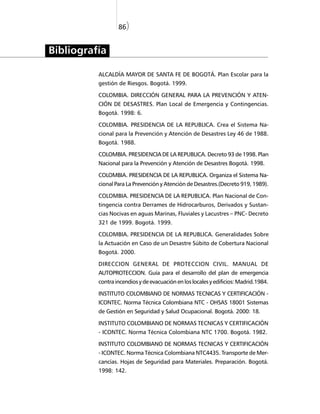 86)


Bibliografía

          ALCALDÍA MAYOR DE SANTA FE DE BOGOTÁ. Plan Escolar para la
          gestión de Riesgos. Bogotá. 1999.

          COLOMBIA. DIRECCIÓN GENERAL PARA LA PREVENCIÓN Y ATEN-
          CIÓN DE DESASTRES. Plan Local de Emergencia y Contingencias.
          Bogotá. 1998: 6.

          COLOMBIA. PRESIDENCIA DE LA REPUBLICA. Crea el Sistema Na-
          cional para la Prevención y Atención de Desastres Ley 46 de 1988.
          Bogotá. 1988.

          COLOMBIA. PRESIDENCIA DE LA REPUBLICA. Decreto 93 de 1998. Plan
          Nacional para la Prevención y Atención de Desastres Bogotá. 1998.

          COLOMBIA. PRESIDENCIA DE LA REPUBLICA. Organiza el Sistema Na-
          cional Para La Prevención y Atención de Desastres.(Decreto 919, 1989).

          COLOMBIA. PRESIDENCIA DE LA REPUBLICA. Plan Nacional de Con-
          tingencia contra Derrames de Hidrocarburos, Derivados y Sustan-
          cias Nocivas en aguas Marinas, Fluviales y Lacustres – PNC- Decreto
          321 de 1999. Bogotá. 1999.

          COLOMBIA. PRESIDENCIA DE LA REPUBLICA. Generalidades Sobre
          la Actuación en Caso de un Desastre Súbito de Cobertura Nacional
          Bogotá. 2000.

          DIRECCION GENERAL DE PROTECCION CIVIL. MANUAL DE
          AUTOPROTECCION. Guía para el desarrollo del plan de emergencia
          contra incendios y de evacuación en los locales y edificios: Madrid.1984.

          INSTITUTO COLOMBIANO DE NORMAS TECNICAS Y CERTIFICACIÓN -
          ICONTEC. Norma Técnica Colombiana NTC - OHSAS 18001 Sistemas
          de Gestión en Seguridad y Salud Ocupacional. Bogotá. 2000: 18.

          INSTITUTO COLOMBIANO DE NORMAS TECNICAS Y CERTIFICACIÓN
          - ICONTEC. Norma Técnica Colombiana NTC 1700. Bogotá. 1982.

          INSTITUTO COLOMBIANO DE NORMAS TECNICAS Y CERTIFICACIÓN
          - ICONTEC. Norma Técnica Colombiana NTC4435. Transporte de Mer-
          cancías. Hojas de Seguridad para Materiales. Preparación. Bogotá.
          1998: 142.
 