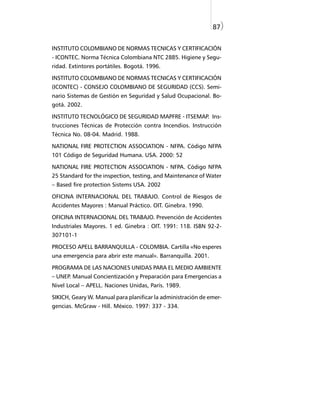 87)


INSTITUTO COLOMBIANO DE NORMAS TECNICAS Y CERTIFICACIÓN
- ICONTEC. Norma Técnica Colombiana NTC 2885. Higiene y Segu-
ridad. Extintores portátiles. Bogotá. 1996.

INSTITUTO COLOMBIANO DE NORMAS TECNICAS Y CERTIFICACIÓN
(ICONTEC) - CONSEJO COLOMBIANO DE SEGURIDAD (CCS). Semi-
nario Sistemas de Gestión en Seguridad y Salud Ocupacional. Bo-
gotá. 2002.

INSTITUTO TECNOLÓGICO DE SEGURIDAD MAPFRE - ITSEMAP. Ins-
trucciones Técnicas de Protección contra Incendios. Instrucción
Técnica No. 08-04. Madrid. 1988.

NATIONAL FIRE PROTECTION ASSOCIATION - NFPA. Código NFPA
101 Código de Seguridad Humana. USA. 2000: 52

NATIONAL FIRE PROTECTION ASSOCIATION - NFPA. Código NFPA
25 Standard for the inspection, testing, and Maintenance of Water
– Based fire protection Sistems USA. 2002

OFICINA INTERNACIONAL DEL TRABAJO. Control de Riesgos de
Accidentes Mayores : Manual Práctico. OIT. Ginebra. 1990.

OFICINA INTERNACIONAL DEL TRABAJO. Prevención de Accidentes
Industriales Mayores. 1 ed. Ginebra : OIT. 1991: 118. ISBN 92-2-
307101-1

PROCESO APELL BARRANQUILLA - COLOMBIA. Cartilla «No esperes
una emergencia para abrir este manual». Barranquilla. 2001.

PROGRAMA DE LAS NACIONES UNIDAS PARA EL MEDIO AMBIENTE
– UNEP. Manual Concientización y Preparación para Emergencias a
Nivel Local – APELL. Naciones Unidas, París. 1989.

SIKICH, Geary W. Manual para planificar la administración de emer-
gencias. McGraw - Hill. México. 1997: 337 - 334.
 