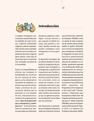 9)




                                 Introducción


La palabra emergencia evo-       disciplinas, gobiernos, estra-   para la Prevención y Atención
ca eventos caracterizados por    tegias, recursos técnicos y      de Desastres (DGPAD) como
las pérdidas de vidas huma-      por supuesto el talento hu-      un aporte al sector empresa-
nas, impactos ambientales        mano, para prevenir y con-       rial de nuestro país buscando
negativos y daños materiales,    trolar aquellos eventos que      facilitar la gestión desarrolla-
tales eventos están asociados    puedan catalogarse como          da en el tema de preparación
a hechos como incendios, ex-     emergencias en una organi-       para emergencias y fortalecer
plosiones, derrames, fugas de    zación.                          la integración de éstos con la
gases tóxicos y otro tipo de                                      estructura gubernamental
situaciones que en ocasiones     El desarrollo tecnológico de     existente para la prevención y
han cambiado la historia de      las últimas décadas ha forta-    atención de desastres en Co-
la humanidad.                    lecido los programas de pre-     lombia. Igualmente responde
                                 paración para emergencia y       a los lineamientos dados por
Frente a la imposibilidad de     contingencias, la aparición de   organizaciones de reconoci-
eliminar por completo la         mecanismos que facilitan y       miento internacional que han
probabilidad de ocurrencia       optimizan los procesos de de-    establecido procesos claros de
de una situación de emer-        tección y control de situacio-   funcionamiento en prevención
gencia, se ha evidenciado la     nes anormales como un            y respuesta a situaciones de cri-
necesidad de establecer un       conato de incendio, la con-      sis como es el caso del Proceso
proceso que permita contra-      centración nociva de un gas,     APELL     (Awareness        and
rrestar y minimizar las con-     un derrame, entre otros, ha-     Preparedness for Emergencies
secuencias adversas que se       cen que las consecuencias de     at the Local Level) “Concien-
presentan en una situación       estos eventos sean menores       tización y Preparación para
de crisis. Este proceso es co-   ya que se agilizan los proce-    Emergencias a Nivel Local” del
nocido en las organizaciones     sos de detección de las fallas   Programa de las Naciones Uni-
como “plan de preparación        que los ocasionan.               das para el Medio Ambiente
para emergencia y contin-                                         (PNUMA) y otros de la Organi-
gencias” entendiéndose           Este documento es presenta-      zación Internacional de Traba-
como la sumatoria de fuer-       do por el Gobierno Nacional a    jo (OIT) y la National Fire
zas aportadas por diferentes     través de la Dirección General   Protection Association (NFPA).
 