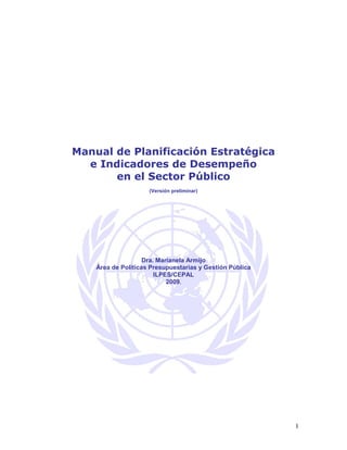 1 
Manual de Planificación Estratégica 
e Indicadores de Desempeño 
en el Sector Público 
(Versión preliminar) 
Dra. Marianela Armijo 
Área de Políticas Presupuestarias y Gestión Pública 
ILPES/CEPAL 
2009. 
 