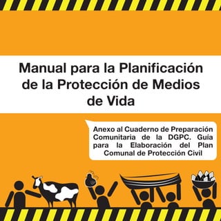 Anexo al Cuaderno de Preparación
Comunitaria de la DGPC. Guía
para la Elaboración del Plan
Comunal de Protección Civil
Manual para la Planiﬁcación
de la Protección de Medios
de Vida
 